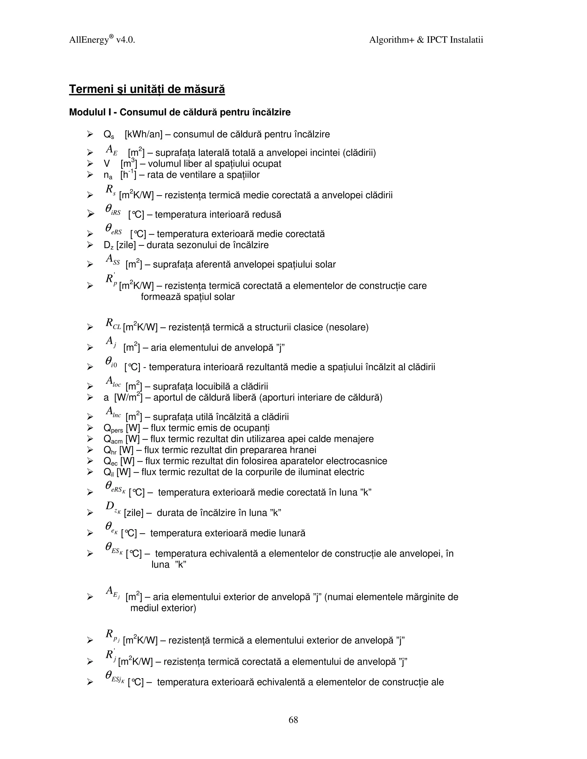AllEnergy® v4.0.                                                                 Algorithm+ & IPCT Instalatii




Termeni şi unită i de măsură
Modulul I - Consumul de căldură pentru încălzire

        Qs           [kWh/an] – consumul de căldură pentru încălzire
        AE [m2] – suprafa a laterală totală a anvelopei incintei (clădirii)
        V [m3] – volumul liber al spa iului ocupat
        na [h-1] – rata de ventilare a spa iilor
        Rs
                 [m2K/W] – rezisten a termică medie corectată a anvelopei clădirii
        θ iRS         [° – temperatura interioară redusă
                        C]
        θ eRS  [° – temperatura exterioară medie corectată
                 C]
        Dz [zile] – durata sezonului de încălzire
        ASS
                     [m2] – suprafa a aferentă anvelopei spa iului solar
         '
        Rp
                 [m2K/W] – rezisten a termică corectată a elementelor de construc ie care
                      formează spa iul solar

        RCL [m2K/W] – rezisten ă termică a structurii clasice (nesolare)
        Aj
                     [m2] – aria elementului de anvelopă ”j”
        θ i0         [° - temperatura interioară rezultantă medie a spa iului încălzit al clădirii
                       C]
        Aloc
            [m2] – suprafa a locuibilă a clădirii
        a [W/m2] – aportul de căldură liberă (aporturi interiare de căldură)
        Aînc
              [m2] – suprafa a utilă încălzită a clădirii
        Qpers [W] – flux termic emis de ocupan i
        Qacm [W] – flux termic rezultat din utilizarea apei calde menajere
        Qhr [W] – flux termic rezultat din prepararea hranei
        Qec [W] – flux termic rezultat din folosirea aparatelor electrocasnice
        Qil [W] – flux termic rezultat de la corpurile de iluminat electric
        θ eRS    K    [° – temperatura exterioară medie corectată în luna ”k”
                        C]
        DzK
                     [zile] – durata de încălzire în luna ”k”
        θe   K   [° – temperatura exterioară medie lunară
                   C]
        θ ES     K   [° – temperatura echivalentă a elementelor de construc ie ale anvelopei, în
                       C]
                          luna ”k”

        AE j
                     [m2] – aria elementului exterior de anvelopă ”j” (numai elementele mărginite de
                      mediul exterior)

        Rpj
                     [m2K/W] – rezisten ă termică a elementului exterior de anvelopă ”j”
        R 'j
                 [m2K/W] – rezisten a termică corectată a elementului de anvelopă ”j”
        θ ESj    K    [° – temperatura exterioară echivalentă a elementelor de construc ie ale
                        C]


                                                                68
 