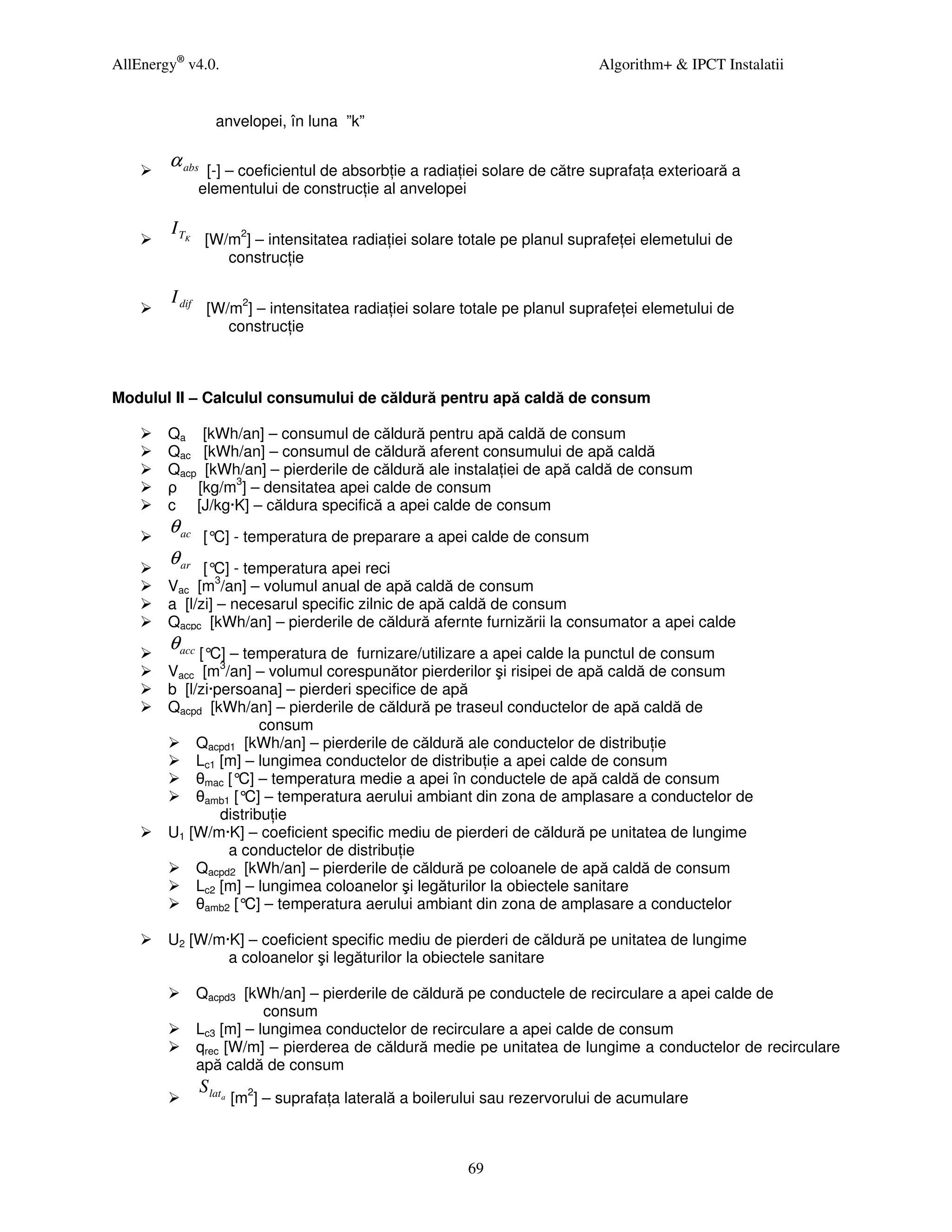 AllEnergy® v4.0.                                                               Algorithm+ & IPCT Instalatii


                   anvelopei, în luna ”k”

        α abs    [-] – coeficientul de absorb ie a radia iei solare de către suprafa a exterioară a
                elementului de construc ie al anvelopei

        I TK
                 [W/m2] – intensitatea radia iei solare totale pe planul suprafe ei elemetului de
                    construc ie

        I dif
                 [W/m2] – intensitatea radia iei solare totale pe planul suprafe ei elemetului de
                    construc ie



Modulul II – Calculul consumului de căldură pentru apă caldă de consum

        Qa [kWh/an] – consumul de căldură pentru apă caldă de consum
        Qac [kWh/an] – consumul de căldură aferent consumului de apă caldă
        Qacp [kWh/an] – pierderile de căldură ale instala iei de apă caldă de consum
        ρ [kg/m3] – densitatea apei calde de consum
        c [J/kg·K] – căldura specifică a apei calde de consum
        θ ac     [° - temperatura de preparare a apei calde de consum
                   C]
        θ ar  [° - temperatura apei reci
                C]
        Vac [m3/an] – volumul anual de apă caldă de consum
        a [l/zi] – necesarul specific zilnic de apă caldă de consum
        Qacpc [kWh/an] – pierderile de căldură afernte furnizării la consumator a apei calde
        θ acc [°C] – temperatura de  furnizare/utilizare a apei calde la punctul de consum
        Vacc [m3/an] – volumul corespunător pierderilor şi risipei de apă caldă de consum
        b [l/zi·persoana] – pierderi specifice de apă
        Qacpd [kWh/an] – pierderile de căldură pe traseul conductelor de apă caldă de
                        consum
             Qacpd1 [kWh/an] – pierderile de căldură ale conductelor de distribu ie
             Lc1 [m] – lungimea conductelor de distribu ie a apei calde de consum
             θmac [° – temperatura medie a apei în conductele de apă caldă de consum
                    C]
             θamb1 [° – temperatura aerului ambiant din zona de amplasare a conductelor de
                     C]
                 distribu ie
        U1 [W/m·K] – coeficient specific mediu de pierderi de căldură pe unitatea de lungime
                  a conductelor de distribu ie
             Qacpd2 [kWh/an] – pierderile de căldură pe coloanele de apă caldă de consum
             Lc2 [m] – lungimea coloanelor şi legăturilor la obiectele sanitare
             θamb2 [° – temperatura aerului ambiant din zona de amplasare a conductelor
                     C]

        U2 [W/m·K] – coeficient specific mediu de pierderi de căldură pe unitatea de lungime
                a coloanelor şi legăturilor la obiectele sanitare

                Qacpd3 [kWh/an] – pierderile de căldură pe conductele de recirculare a apei calde de
                           consum
                Lc3 [m] – lungimea conductelor de recirculare a apei calde de consum
                qrec [W/m] – pierderea de căldură medie pe unitatea de lungime a conductelor de recirculare
                apă caldă de consum
                S lata
                         [m2] – suprafa a laterală a boilerului sau rezervorului de acumulare



                                                            69
 