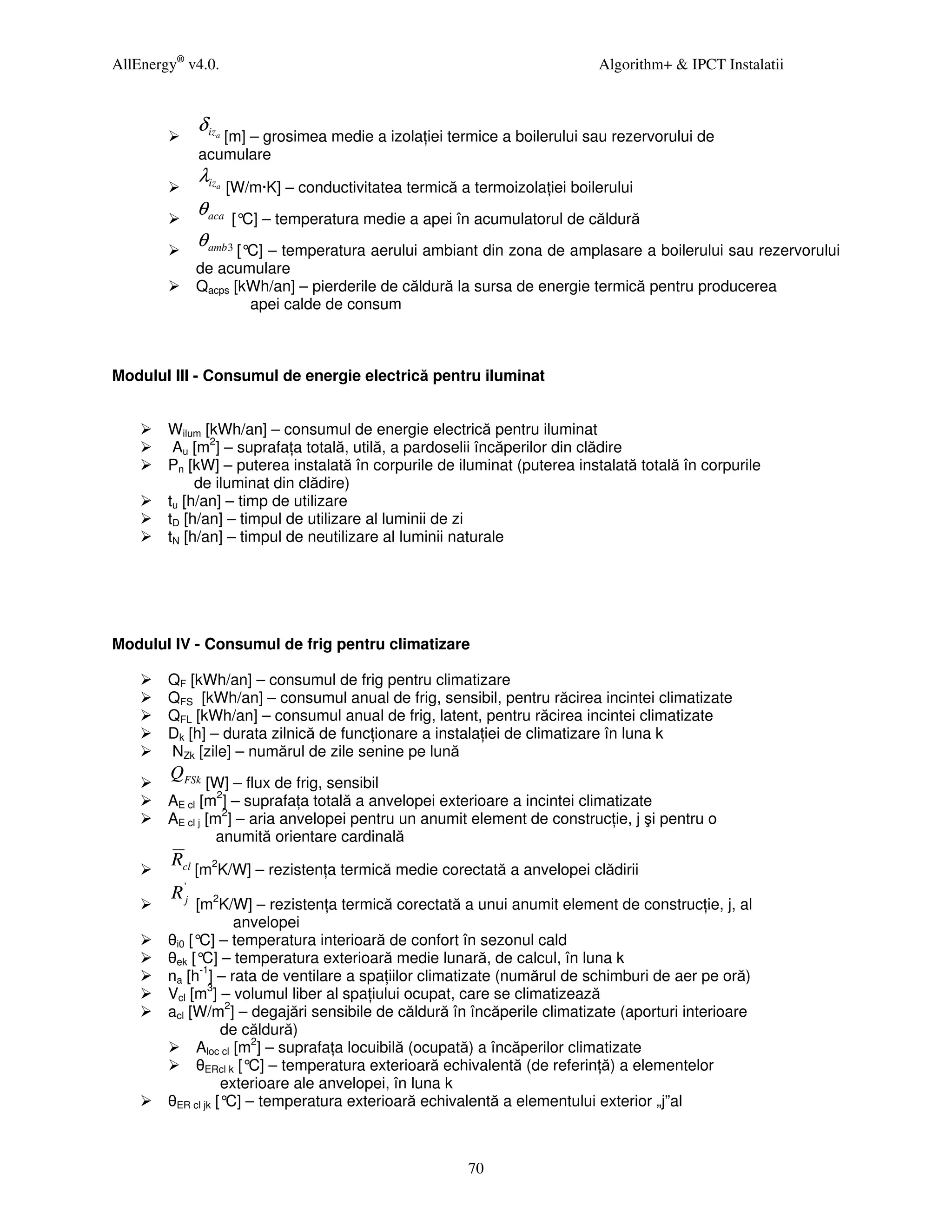 AllEnergy® v4.0.                                                                 Algorithm+ & IPCT Instalatii


               δ iz
                 a [m] – grosimea medie a izola iei termice a boilerului sau rezervorului de

               acumulare
               λiz    a   [W/m·K] – conductivitatea termică a termoizola iei boilerului
               θ aca      [° – temperatura medie a apei în acumulatorul de căldură
                            C]
               θ amb 3 [°C] – temperatura aerului ambiant din zona de amplasare a boilerului sau rezervorului
               de acumulare
               Qacps [kWh/an] – pierderile de căldură la sursa de energie termică pentru producerea
                       apei calde de consum



Modulul III - Consumul de energie electrică pentru iluminat


        Wilum [kWh/an] – consumul de energie electrică pentru iluminat
         Au [m2] – suprafa a totală, utilă, a pardoselii încăperilor din clădire
        Pn [kW] – puterea instalată în corpurile de iluminat (puterea instalată totală în corpurile
             de iluminat din clădire)
        tu [h/an] – timp de utilizare
        tD [h/an] – timpul de utilizare al luminii de zi
        tN [h/an] – timpul de neutilizare al luminii naturale




Modulul IV - Consumul de frig pentru climatizare

        QF [kWh/an] – consumul de frig pentru climatizare
        QFS [kWh/an] – consumul anual de frig, sensibil, pentru răcirea incintei climatizate
        QFL [kWh/an] – consumul anual de frig, latent, pentru răcirea incintei climatizate
        Dk [h] – durata zilnică de func ionare a instala iei de climatizare în luna k
        NZk [zile] – numărul de zile senine pe lună
        QFSk
                [W] – flux de frig, sensibil
        AE cl [m2] – suprafa a totală a anvelopei exterioare a incintei climatizate
        AE cl j [m2] – aria anvelopei pentru un anumit element de construc ie, j şi pentru o
                  anumită orientare cardinală
        Rcl
               [m2K/W] – rezisten a termică medie corectată a anvelopei clădirii
        R 'j
             [m2K/W] – rezisten a termică corectată a unui anumit element de construc ie, j, al
                     anvelopei
        θi0 [° – temperatura interioară de confort în sezonul cald
              C]
        θek [° – temperatura exterioară medie lunară, de calcul, în luna k
               C]
        na [h-1] – rata de ventilare a spa iilor climatizate (numărul de schimburi de aer pe oră)
        Vcl [m3] – volumul liber al spa iului ocupat, care se climatizează
        acl [W/m2] – degajări sensibile de căldură în încăperile climatizate (aporturi interioare
                   de căldură)
             Aloc cl [m2] – suprafa a locuibilă (ocupată) a încăperilor climatizate
             θERcl k [° – temperatura exterioară echivalentă (de referin ă) a elementelor
                       C]
                   exterioare ale anvelopei, în luna k
        θER cl jk [° – temperatura exterioară echivalentă a elementului exterior „j”al
                    C]



                                                              70
 