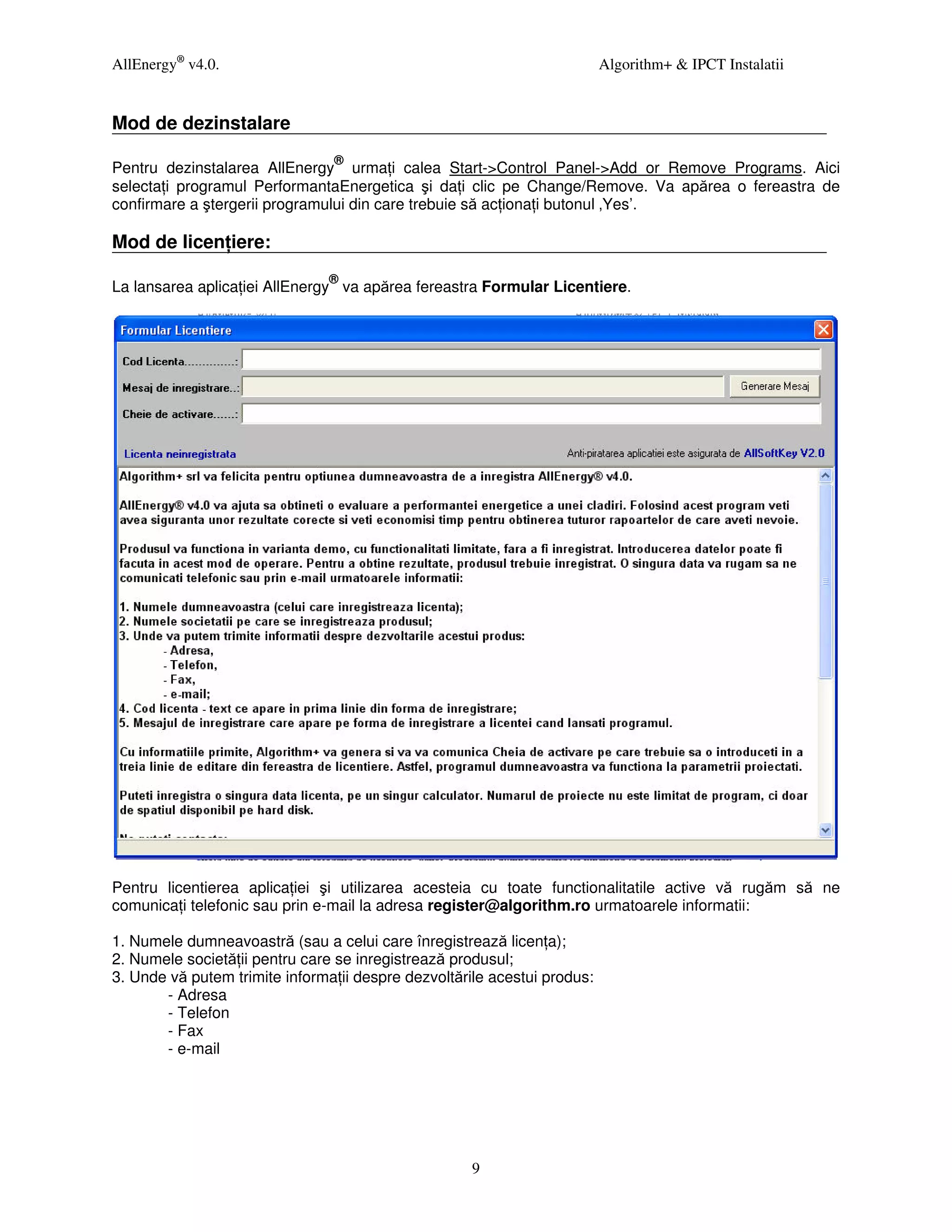 AllEnergy® v4.0.                                                          Algorithm+ & IPCT Instalatii


Mod de dezinstalare
                                ®
Pentru dezinstalarea AllEnergy urma i calea Start->Control Panel->Add or Remove Programs. Aici
selecta i programul PerformantaEnergetica şi da i clic pe Change/Remove. Va apărea o fereastra de
confirmare a ştergerii programului din care trebuie să ac iona i butonul ‚Yes’.

Mod de licen iere:
                                ®
La lansarea aplica iei AllEnergy va apărea fereastra Formular Licentiere.




Pentru licentierea aplica iei şi utilizarea acesteia cu toate functionalitatile active vă rugăm să ne
comunica i telefonic sau prin e-mail la adresa register@algorithm.ro urmatoarele informatii:

1. Numele dumneavoastră (sau a celui care înregistrează licen a);
2. Numele societă ii pentru care se inregistrează produsul;
3. Unde vă putem trimite informa ii despre dezvoltările acestui produs:
       - Adresa
       - Telefon
       - Fax
       - e-mail




                                                     9
 