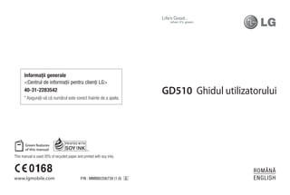 Informaţii generale
      <Centrul de informaţii pentru clienţi LG>
      40-31-2283542                                                      GD510 Ghidul utilizatorului
      * Asiguraţi-vă că numărul este corect înainte de a apela.




This manual is used 35% of recycled paper and printed with soy inks.


                                                                                              ROMÂNĂ
www.lgmobile.com                             P/N : MMBB0356739 (1.0) G                        ENGLISH
 
