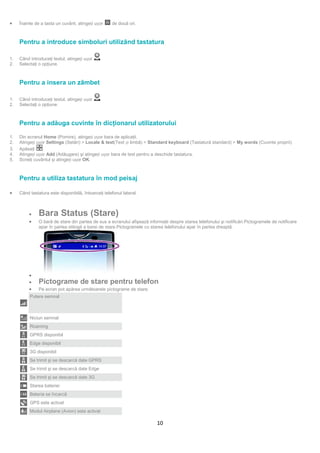 •    Înainte de a tasta un cuvânt, atingeți ușor     de două ori.



     Pentru a introduce simboluri utilizând tastatura

1.   Când introduceţi textul, atingeți ușor    .
2.   Selectaţi o opţiune.



     Pentru a insera un zâmbet

1.   Când introduceţi textul, atingeți ușor    .
2.   Selectaţi o opţiune.



     Pentru a adăuga cuvinte în dicţionarul utilizatorului

     Atingeți ușor Settings (Setări) > Locale & text(Text și limbă) > Standard keyboard (Tastatură standard) > My words (Cuvinte proprii).
1.   Din ecranul Home (Pornire), atingeți ușor bara de aplicaţii.
2.
3.   Apăsaţi     .
4.   Atingeți ușor Add (Adăugare) şi atingeți ușor bara de text pentru a deschide tastatura.
5.   Scrieţi cuvântul şi atingeți ușor OK.



     Pentru a utiliza tastatura în mod peisaj

•    Când tastatura este disponibilă, întoarceţi telefonul lateral.



          •    Bara Status (Stare)
          •    O bară de stare din partea de sus a ecranului afişează informaţii despre starea telefonului şi notificări.Pictogramele de notificare
               apar în partea stângă a barei de stare.Pictogramele cu starea telefonului apar în partea dreaptă.




          •
          •    Pictograme de stare pentru telefon
          •    Pe ecran pot apărea următoarele pictograme de stare:
          Putere semnal



          Niciun semnal
          Roaming
          GPRS disponibil
          Edge disponibil
          3G disponibil
          Se trimit şi se descarcă date GPRS
          Se trimit şi se descarcă date Edge
          Se trimit şi se descarcă date 3G
          Starea bateriei
          Bateria se încarcă
          GPS este activat
          Modul Airplane (Avion) este activat

                                                                           10
 