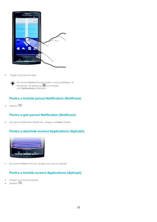 •   Trageţi în jos bara de stare.


           Din ecranul Home (Pornire) implicit, aveţi posibilitatea, de
           asemenea, să apăsaţi pe        şi să atingeți
           ușor Notifications (Notificări).



    Pentru a închide panoul Notification (Notificare)

•   Apăsaţi      .



    Pentru a goli panoul Notification (Notificare)

•   Din panoul Notification (Notificare), atingeți ușorClear (Golire).



    Pentru a deschide ecranul Applications (Aplicaţii).




•   Din ecranul Home (Pornire), atingeți ușor bara de aplicaţii.



    Pentru a închide ecranul Applications (Aplicații)

•   Atingeți ușor bara de aplicaţii.
•   Apăsaţi      .




                                                                          12
 
