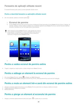 Fereastra de aplicaţii utilizate recent
     În această fereastră puteţi vedea şi accesa aplicaţiile utilizate recent.



     Pentru a deschide fereastra cu aplicaţiile utilizate recent

•    Din orice aplicaţie, apăsaţi şi menţineţi apăsat    .



          •    Ecranul de pornire
          •    Ecranul Home (Pornire) este punctul de pornire al telefonului.Puteţi personaliza ecranul Home (Pornire) pentru a adăuga, de
               exemplu, aplicaţii, comenzi rapide şi widgeturi sau modificând tapetul.Ecranul Home (Pornire) se extinde dincolo de lăţimea
               ecranului, acordându-vă mai mult spaţiu pentru personalizare.


           Când mergeți la ecranul Home (Pornire), unele aplicaţii pot continua
           să se execute în fundal.Dacă nu doriţi ca aplicaţiile să se execute în
           fundal, trebuie să ieşiţi din fiecare aplicaţie pe care aţi deschis-o
           înainte de a merge la ecranul Home(Pornire).




          •

     Pentru a vedea ecranul de pornire extins
•    Trageţi cu degetul pe margini pentru a vedea întregul ecran Home (Pornire).



     Pentru a adăuga un element la ecranul de pornire
1.   Din ecranul Home (Pornire), apăsaţi şi atingeți ușor Add (Adăugare).
2.   În meniul Add to Home screen (Adăugare la ecranul de pornire), selectaţi elementul pe care doriţi să-l adăugaţi.



     Pentru a muta un element într-o zonă din ecranul de pornire extins
1.   Atingeți şi menţineţi apăsat elementul pe ecranulHome (Pornire) până când se măreşte şi telefonul vibrează.
2.   Trageţi elementul la stânga sau la dreapta.
3.   Eliberaţi elementul.



     Pentru a şterge un element al ecranului de pornire
1.   Atingeți şi menţineţi apăsat elementul până când apare          în partea de jos a ecranului.

                                                                             14
 