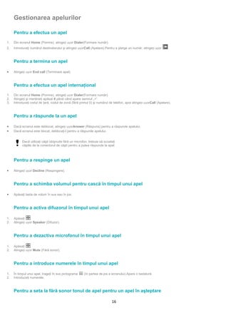 Gestionarea apelurilor

     Pentru a efectua un apel

1.   Din ecranul Home (Pornire), atingeți ușor Dialer(Formare număr).
2.   Introduceţi numărul destinatarului şi atingeți ușorCall (Apelare).Pentru a şterge un număr, atingeți ușor     .



     Pentru a termina un apel

•    Atingeți ușor End call (Terminare apel).



     Pentru a efectua un apel internaţional

1.   Din ecranul Home (Pornire), atingeţi ușor Dialer(Formare număr).
2.   Atingeți şi menţineţi apăsat 0 până când apare semnul „+”.
3.   Introduceţi codul de ţară, codul de zonă (fără primul 0) şi numărul de telefon, apoi atingeți ușorCall (Apelare).



     Pentru a răspunde la un apel

•    Dacă ecranul este deblocat, atingeți ușorAnswer (Răspuns) pentru a răspunde apelului.
•    Dacă ecranul este blocat, deblocaţi-l pentru a răspunde apelului.


           Dacă utilizaţi căşti obişnuite fără un microfon, trebuie să scoateţi
           căştile de la conectorul de căşti pentru a putea răspunde la apel.



     Pentru a respinge un apel

•    Atingeți ușor Decline (Respingere).



     Pentru a schimba volumul pentru cască în timpul unui apel

•    Apăsaţi tasta de volum în sus sau în jos.



     Pentru a activa difuzorul în timpul unui apel

1.   Apăsaţi     .
2.   Atingeți ușor Speaker (Difuzor).



     Pentru a dezactiva microfonul în timpul unui apel

1.   Apăsaţi     .
2.   Atingeți ușor Mute (Fără sonor).



     Pentru a introduce numerele în timpul unui apel

1.   În timpul unui apel, trageţi în sus pictograma     (în partea de jos a ecranului).Apare o tastatură.
2.   Introduceţi numerele.



     Pentru a seta la fără sonor tonul de apel pentru un apel în aşteptare

                                                                            16
 