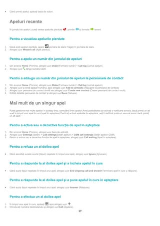 •    Când primiţi apelul, apăsaţi tasta de volum.



     Apeluri recente
     În jurnalul de apeluri, puteţi vedea apelurile pierdute    , primite     şi formate     recent.



     Pentru a vizualiza apelurile pierdute

1.   Dacă aveţi apeluri pierdute, apare      pe bara de stare.Trageţi în jos bara de stare.
2.   Atingeți ușor Missed call (Apel pierdut).



     Pentru a apela un număr din jurnalul de apeluri

1.   Din ecranul Home (Pornire), atingeți ușor Dialer(Formare număr) > Call log (Jurnal apeluri).
2.   Atingeți ușor  lângă numărul dorit.



     Pentru a adăuga un număr din jurnalul de apeluri la persoanele de contact

1.   Din ecranul Home (Pornire), atingeți ușor Dialer(Formare număr) > Call log (Jurnal apeluri).
2.   Atingeți ușor şi ţineţi apăsat numărul, apoi atingeți ușor Add to contacts (Adăugare la persoane de contact).
3.   Atingeți ușor persoana de contact dorită sau atingeți ușor Create new contact (Creare persoană de contact nouă).
4.   Editaţi detaliile persoanei de contact şi atingeți ușorSave (Salvare).



     Mai mult de un singur apel
     Puteţi gestiona mai multe apeluri în acelaşi timp, comutând între apeluri.Aveţi posibilitatea să activaţi o notificare sonoră, dacă primiţi un alt
     apel în timpul unui apel în curs (apel în aşteptare).Dacă aţi activat apelurile în aşteptare, veţi fi notificat printr-un semnal sonor dacă primiţi
     un alt apel.



     Pentru a activa sau a dezactiva funcţia de apel în aşteptare

1.   Din ecranul Home (Pornire), atingeți ușor bara de aplicaţii.
2.   Atingeți ușor Settings (Setări) > Call settings(Setări apeluri) > GSM call settings (Setări apeluri GSM).
3.   Pentru a activa sau a dezactiva funcţia de apel în aşteptare, atingeți ușor Call waiting (Apel în așteptare).



     Pentru a refuza un al doilea apel

•    Când ascultaţi sunete scurte (bipuri) repetate în timpul unui apel, atingeți ușor Ignore (Ignorare).



     Pentru a răspunde la al doilea apel şi a încheia apelul în curs

•    Când auziți bipuri repetate în timpul unui apel, atingeți ușor End ongoing call and answer(Terminare apel în curs și răspuns).



     Pentru a răspunde la al doilea apel şi a pune apelul în curs în aşteptare

•    Când auziți bipuri repetate în timpul unui apel, atingeți ușor Answer (Răspuns).



     Pentru a efectua un al doilea apel

1.   În timpul unui apel în curs, apăsaţi    , apoi atingeți ușor   .
2.   Introduceţi numărul destinatarului şi atingeți ușorCall (Apelare).
                                                                             17
 