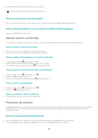3.   Dacă destinatarul răspunde, primul apel este pus în aşteptare.


            Aceeaşi procedură se aplică pentru apelurile ulterioare.




     Pentru a comuta între mai multe apeluri

•    Pentru a trece la următorul apel şi a pune apelul în curs în aşteptare, atingeți ușor Swap calls(Comutare apeluri).



     Pentru a termina apelul în curs şi a reveni la următorul apel în aşteptare

•    Atingeți ușor End call (Terminare apel).


     Apeluri pentru conferinţă
     Cu un apel pentru conferinţă sau către mai multe părţi, puteți avea o conversaţie unificată cu două sau mai multe persoane.


     Pentru a începe un apel de conferinţă

1.   Din ecranul Home (Pornire), atingeți ușor Dialer (Formare număr).
2.   Formați numărul pentru primul participant şi atingeți ușor Call (Apel).


     Pentru a adăuga alt participant la un apel de conferinţă

1.   În timpul apelului, apăsaţi  , apoi atingeți ușor     .
2.   Formați numărul pentru al doilea participant şi atingeți ușor Call (Apel).
3.   Când răspunde al doilea participant, apăsaţi      , apoi atingeți ușor     .


     Pentru a purta o conversaţie privată cu un participant

1.   În timpul apelului, apăsaţi    , apoi atingeți ușor      .
2.   Atingeți ușor    lângă participantul dorit.
3.   Pentru a reveni la apelul de conferinţă, apăsaţi      , apoi atingeți ușor     .


     Pentru a elibera un participant

1.   În timpul apelului, apăsaţi    , apoi atingeți ușor      .
2.   Atingeți ușor    lângă participantul dorit.


     Pentru a termina un apel de conferinţă
•    În timpul apelului, atingeți ușor End call (Terminare apel).



     Persoane de contact
     În Contacts (Persoane de contact), puteţi introduce toate informaţiile pentru persoanele de contact proprii, de exemplu, numere de telefon,
     adrese de email şi conturi de servicii Web.Când vizualizaţi o persoană de contact, obţineţi acces rapid la toate comunicaţiile cu acea
     persoană de contact.



     Pentru a vizualiza persoanele de contact

•    Din ecranul Home (Pornire), atingeți ușor bara de aplicaţii, apoi atingeți ușor Contacts (Persoane de contact).
•    Din ecranul Home (Pornire), atingeți ușor Dialer(Formare număr) > Contacts (Persoane de contact)



                                                                               18
 
