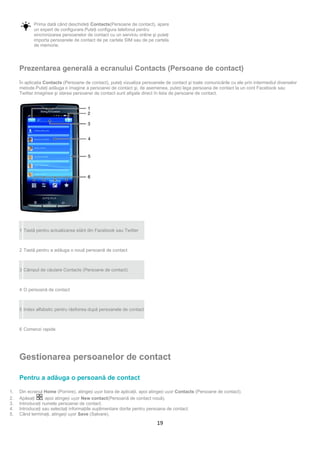 Prima dată când deschideţi Contacts(Persoane de contact), apare
            un expert de configurare.Puteţi configura telefonul pentru
            sincronizarea persoanelor de contact cu un serviciu online şi puteţi
            importa persoanele de contact de pe cartela SIM sau de pe cartela
            de memorie.




     Prezentarea generală a ecranului Contacts (Persoane de contact)
     În aplicaţia Contacts (Persoane de contact), puteţi vizualiza persoanele de contact şi toate comunicările cu ele prin intermediul diverselor
     metode.Puteţi adăuga o imagine a persoanei de contact şi, de asemenea, puteți lega persoana de contact la un cont Facebook sau
     Twitter.Imaginea şi starea persoanei de contact sunt afişate direct în lista de persoane de contact.




     1 Tastă pentru actualizarea stării din Facebook sau Twitter



     2 Tastă pentru a adăuga o nouă persoană de contact



     3 Câmpul de căutare Contacts (Persoane de contact)



     4 O persoană de contact



     5 Index alfabetic pentru răsfoirea după persoanele de contact



     6 Comenzi rapide




     Gestionarea persoanelor de contact

     Pentru a adăuga o persoană de contact

1.   Din ecranul Home (Pornire), atingeți ușor bara de aplicaţii, apoi atingeți ușor Contacts (Persoane de contact).
2.   Apăsaţi     , apoi atingeți ușor New contact(Persoană de contact nouă).
3.   Introduceţi numele persoanei de contact.
4.   Introduceţi sau selectaţi informaţiile suplimentare dorite pentru persoana de contact.
5.   Când terminaţi, atingeți ușor Save (Salvare).

                                                                          19
 