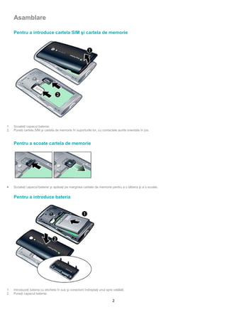 Asamblare

     Pentru a introduce cartela SIM şi cartela de memorie




1.   Scoateţi capacul bateriei.
2.   Puneţi cartela SIM şi cartela de memorie în suporturile lor, cu contactele aurite orientate în jos.



     Pentru a scoate cartela de memorie




•    Scoateţi capacul bateriei şi apăsaţi pe marginea cartelei de memorie pentru a o elibera şi a o scoate.


     Pentru a introduce bateria




1.   Introduceţi bateria cu eticheta în sus şi conectorii îndreptaţi unul spre celălalt.
2.   Puneţi capacul bateriei.

                                                                               2
 