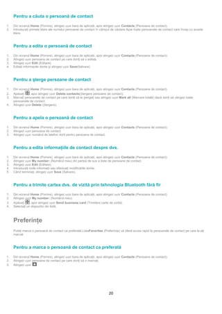 Pentru a căuta o persoană de contact

1.   Din ecranul Home (Pornire), atingeți ușor bara de aplicaţii, apoi atingeți ușor Contacts (Persoane de contact).
2.   Introduceţi primele litere ale numelui persoanei de contact în câmpul de căutare.Apar toate persoanele de contact care încep cu aceste
     litere.



     Pentru a edita o persoană de contact

1.   Din ecranul Home (Pornire), atingeți ușor bara de aplicaţii, apoi atingeți ușor Contacts (Persoane de contact).
2.   Atingeți ușor persoana de contact pe care doriţi să o editaţi.
3.   Atingeți ușor Edit (Editare).
4.   Editaţi informațiile dorite şi atingeți ușor Save(Salvare).



     Pentru a şterge persoane de contact

1.   Din ecranul Home (Pornire), atingeți ușor bara de aplicaţii, apoi atingeți ușor Contacts (Persoane de contact).

     Marcaţi persoanele de contact pe care doriţi să le ştergeţi sau atingeți ușor Mark all (Marcare totală) dacă doriţi să ștergeți toate
2.   Apăsaţi     , apoi atingeți ușor Delete contacts(Ștergere persoane de contact).
3.
     persoanele de contact.
4.   Atingeți ușor Delete (Ștergere).



     Pentru a apela o persoană de contact

1.   Din ecranul Home (Pornire), atingeți ușor bara de aplicaţii, apoi atingeți ușor Contacts (Persoane de contact).
2.   Atingeți ușor persoana de contact.
3.   Atingeți ușor numărul de telefon dorit pentru persoana de contact.



     Pentru a edita informaţiile de contact despre dvs.

1.   Din ecranul Home (Pornire), atingeți ușor bara de aplicaţii, apoi atingeți ușor Contacts (Persoane de contact).
2.   Atingeți ușor My number: (Numărul meu) din partea de sus a listei de persoane de contact.
3.   Atingeți ușor Edit (Editare).
4.   Introduceţi noile informaţii sau efectuaţi modificările dorite.
5.   Când terminaţi, atingeți ușor Save (Salvare).



     Pentru a trimite cartea dvs. de vizită prin tehnologia Bluetooth fără fir

1.   Din ecranul Home (Pornire), atingeți ușor bara de aplicaţii, apoi atingeți ușor Contacts (Persoane de contact).
2.   Atingeți ușor My number: (Numărul meu).
3.   Apăsaţi     , apoi atingeți ușor Send business card (Trimitere carte de vizită).
4.   Selectaţi un dispozitiv din listă.



     Preferinţe
     Puteţi marca o persoană de contact ca preferată.ListaFavorites (Preferințe) vă oferă acces rapid la persoanele de contact pe care le-aţi
     marcat.



     Pentru a marca o persoană de contact ca preferată

1.   Din ecranul Home (Pornire), atingeți ușor bara de aplicaţii, apoi atingeți ușor Contacts (Persoane de contact).
2.   Atingeți ușor persoana de contact pe care doriţi să o marcaţi.
3.   Atingeți ușor    .




                                                                           20
 