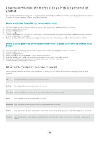 Legarea conţinutului din telefon şi de pe Web la o persoană de
     contact
     Prin utilizarea etichetelor foto, este posibil să legaţi fotografii la o persoană de contact.De asemenea, puteţi lega o persoană de contact de
     pe telefon la conturile Facebook şi Twitter ale aceleiaşi persoane.



     Pentru a adăuga o fotografie la o persoană de contact

1.   Din ecranul Home (Pornire), atingeți ușor bara de aplicaţii, apoi atingeți ușor Contacts (Persoane de contact).
2.   Atingeți ușor persoana de contact.
3.   Atingeți ușor Edit (Editare).
4.   Atingeți ușor      .
5.   Selectaţi Camera roll (Rolă film) dacă doriţi să adăugaţi o fotografie salvată la persoana de contact sau Camera (Aparat foto) dacă doriţi
     să faceţi o fotografie şi să o adăugaţi.
6.   După ce aţi adăugat fotografia, aceasta apare lângă numele persoanei de contact.Atingeți ușorSave (Salvare) pentru a confirma.



     Pentru a lega o persoană de contact Facebook sau Twitter la o persoană de contact de pe
     telefon

1.   Din ecranul Home (Pornire), atingeți ușor bara de aplicaţii, apoi atingeți ușor Contacts (Persoane de contact).
2.   Atingeți ușor persoana de contact.
3.   Atingeți ușor Edit (Editare).
4.   Atingeți ușor     de lângă Link contact (Legare persoană de contact).
5.   Selectaţi Facebook sau Twitter.Apare o listă cu persoanele dvs. de contact Twitter sau Facebook.
6.   Selectaţi persoana de contact pe care doriţi să o legaţi la persoana de contact de pe telefon.
7.   Atingeți ușor Save (Salvare) pentru a confirma.



     Filtrul de informaţii pentru persoane de contact
     Când vizualizaţi o persoană de contact, aveţi posibilitatea să atingeți ușor sau să loviți scurt opţiunile de filtrare din partea de jos a
     ecranului:



     Info         Numerele de telefon şi adresele persoanelor de contact



     Call log     Istoricul apelurilor pentru acea persoană de contact.



     Messaging Toate conversaţiile prin mesaje de tip text și multimedia cu persoana de contact



     Email        Toate mesajele de email de la persoana de contact



     My photos Toate fotografiile din albumul foto care sunt legate la persoana de contact.



     Twitter      Toate actualizările de stare Twitter pentru persoana de contact.Apare dacă aţi legat un cont Twitter la persoana de contact.



     Facebook Toate actualizările de stare Facebook pentru persoana de contact.Apare dacă aţi legat un cont Facebook la persoana de
              contact.




                                                                             21
 