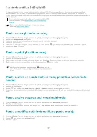 Înainte de a utiliza SMS şi MMS
     Aveţi posibilitatea să trimiteţi mesaje text de pe telefon, utilizând SMS (Short Message Service - Serviciul de mesaje scurte).Dacă
     abonamentul dvs. include MMS (Multimedia Messaging Service - Serviciu de mesagerie multimedia), este posibil, de asemenea, să
     trimiteţi şi să primiţi mesaje multimedia care conţin imagini, clipuri video şi muzică.De asemenea, puteţi trimite mesaje multimedia către o
     adresă de email.
           Pentru a trimite mesaje multimedia, aveţi nevoie de setările MMS
           corecte pe telefon.Vedeţi Setări pentru apeluri, mesagerie şi
           Internet.

            Pentru mai multe informaţii despre introducerea textului,
            consultaţi Introducerea textului.




     Pentru a crea şi trimite un mesaj
1.   Din ecranul Home (Pornire), atingeți ușor bara de aplicaţii, apoi atingeți ușor Messaging (Mesagerie).
2.   Atingeți ușor New message (Mesaj nou).
3.   Introduceţi numerele sau adresele de email ale unuia sau ale mai multor destinatari.
4.   Introduceţi textul mesajului.
5.   Dacă doriţi să adăugaţi o fotografie, un clip video sau un sunet, apăsaţi    , apoi atingeți ușor Attach(Atașare) şi selectaţi o opţiune.
6.   Atingeți ușor Send (Trimitere).



     Pentru a primi şi a citi un mesaj
1.   Din ecranul Home (Pornire), atingeți ușor bara de aplicaţii, apoi atingeți ușor Messaging (Mesagerie).
2.   Selectaţi un fir de mesaje din listă.
3.   Dacă mesajul primit este un mesaj multimedia, atingeți ușor Download (Descărcare) dacă nu aţi activat descărcarea automată.
4.   Dacă mesajul primit conţine muzică sau un clip video, atingeți ușor      pentru a reda.


            Când primiţi un mesaj text sau multimedia,         apare în bara de
            stare.Pentru a citi mesajul, aveţi posibilitatea să trageţi bara de stare
            în jos.




     Pentru a salva un număr dintr-un mesaj primit la o persoană de
     contact
1.   Din ecranul Home (Pornire), atingeți ușor bara de aplicaţii, apoi atingeți ușor Messaging (Mesagerie).
2.   Selectați un fir de mesaje.
3.   Apăsaţi     , apoi atingeți ușor More (Mai mult) > Add to Contacts (Adăugare la persoanele de contact).
4.   Atingeți ușor persoana de contact căreia doriţi să îi adăugaţi numărul sau atingeți ușor Create new contact (Creare persoană de contact
     nouă).



     Pentru a salva ataşarea unui mesaj multimedia
1.   Din ecranul Home (Pornire), atingeți ușor bara de aplicaţii, apoi atingeți ușor Messaging (Mesagerie).
2.   Selectați un fir de mesaje.
3.   Atingeți şi menţineţi apăsată ataşarea, apoi atingeți ușor Copy attached to SD card (Copiere atașare pe cartela SD).



     Pentru a modifica setările de notificare pentru mesaje
1.   Din ecranul Home (Pornire), atingeți ușor bara de aplicaţii, apoi atingeți ușor Messaging (Mesagerie).
2.   Apăsaţi     , apoi atingeți ușor Settings (Setări).
3.   Selectaţi o opţiune.




                                                                            22
 