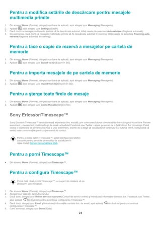 Pentru a modifica setările de descărcare pentru mesajele
     multimedia primite
1.   Din ecranul Home (Pornire), atingeți ușor bara de aplicaţii, apoi atingeți ușor Messaging (Mesagerie).
2.   Apăsaţi     , apoi atingeți ușor Settings (Setări).
3.   Dacă doriţi ca mesajele multimedia primite să fie descărcate automat, bifaţi caseta de selectare Auto-retrieve (Regăsire automată).
4.   De asemenea, dacă doriţi ca mesajele multimedia primite să fie descărcate automat în roaming, bifaţi caseta de selectare Roaming auto-
     retrieve(Regăsire automată în roaming).



     Pentru a face o copie de rezervă a mesajelor pe cartela de
     memorie
1.   Din ecranul Home (Pornire), atingeți ușor bara de aplicaţii, apoi atingeți ușor Messaging (Mesagerie).
2.   Apăsaţi    , apoi atingeți ușor Export to SD (Export în SD).



     Pentru a importa mesajele de pe cartela de memorie
1.   Din ecranul Home (Pornire), atingeți ușor bara de aplicaţii, apoi atingeți ușor Messaging (Mesagerie).
2.   Apăsaţi    , apoi atingeți ușor Import from SD(Import din SD).



     Pentru a şterge toate firele de mesaje
1.   Din ecranul Home (Pornire), atingeți ușor bara de aplicaţii, apoi atingeți ușor Messaging (Mesagerie).
2.   Apăsaţi    , apoi atingeți ușor Delete threads(Ștergere fire).



     Sony EricssonTimescape™
     Sony Ericsson Timescape™ revoluţionează experienţa dvs. socială, prin colectarea tuturor comunicaţiilor într-o singură vizualizare.Fiecare
     eveniment - mesaje text, multimedia şi de email, actualizări Facebook sau Twitter - apare pe ecran ca o dală într-un flux cronologic.Puteţi
     vedea o examinare de dimensiune mică a unui eveniment, înainte de a alege să vizualizaţi tot conţinutul.Cu butonul infinit, este posibil să
     vedeţi toate comunicaţiile pentru o persoană de contact.


            Pentru a utiliza optim Timescape™, puteţi configura pe telefon
            conturile pentru serviciile de email şi de socializare în
            reţea.Vedeţi Servicii de socializare Web.




     Pentru a porni Timescape™
•    Din ecranul Home (Pornire), atingeți ușorTimescape™.



     Pentru a configura Timescape™
            Prima dată când porniţi Timescape™, un expert de instalare vă va
            ghida prin paşii necesari.


1.   Din ecranul Home (Pornire), atingeți ușorTimescape™.
2.   Atingeți ușor dala din centrul ecranului.
3.   Dacă doriţi, atingeți ușor Online service accounts(Conturi de servicii online) şi introduceţi informaţiile contului dvs. Facebook sau Twitter,
     apoi apăsaţi      de două ori pentru a continua configurarea Timescape™.
4.   Dacă doriţi, atingeți ușor Email şi introduceţi informaţiile contului dvs. de email, apoi apăsaţi   de două ori pentru a continua
     configurarea Timescape™.
5.   Când terminaţi, atingeți ușor Done (Gata).
                                                                           23
 