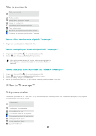 Filtru de evenimente

          Toate evenimentele



          Apeluri pierdute
          Mesaje text şi multimedia primite
          Mesaje de email primite
          Fotografii şi clipuri video făcute recent
          Piese redate recent
          Actualizări de la persoanele de contact Twitter
          Actualizări de la persoanele de contact Facebook



     Pentru a filtra evenimentele afişate în Timescape™

•    Atingeți ușor sau atingeți scurt pictogramele filtru.



     Pentru a reîmprospăta ecranul de pornire în Timescape™

1.   Atingeți ușor elementul filtru     din partea de jos a ecranului.
2.   Apăsaţi     , apoi atingeți ușor Refresh(Reîmprospătare).


            Când reîmprospătaţi ecranul de pornire, telefonul se conectează la
            Internet pentru a actualiza informaţiile din conturile dvs. Twitter şi
            Facebook.



     Pentru a actualiza starea Facebook sau Twitter în Timescape™

1.   Atingeți ușor elementul filtru      din partea de jos a ecranului.
2.   Apăsaţi     , apoi atingeți ușor Update status(Actualizare stare).
3.   Introduceţi textul şi atingeți ușor Done (Gata).
4.   Marcaţi serviciul pentru care doriţi să vă actualizaţi starea şi atingeți ușor Post (Publicare).



     Utilizarea Timescape™

     Pictogramele de dale
     Următoarele pictograme de pe o dală indică un tip de eveniment.Când examinaţi o dală, aveţi posibilitatea să atingeți ușor pictograma
     pentru a vizualiza evenimentul asociat.


          Un apel pierdut



          Un mesaj text sau multimedia
          Un mesaj de email nou
          O actualizare Twitter de la un prieten
          O actualizare Facebook de la un prieten
          O fotografie făcută recent
          Un clip video făcut recent
          O piesă redată recent

                                                                             25
 