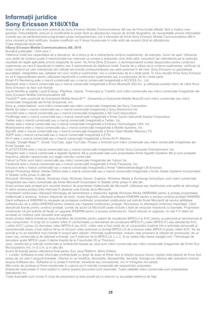 Informaţii juridice
Sony Ericsson X10i/X10a
Acest Ghid al utilizatorului este publicat de Sony Ericsson Mobile Communications AB sau de firma locală afiliată, fără a implica vreo
garanţie. Îmbunătăţirile, precum şi modificările la acest Ghid al utilizatorului impuse de erorile tipografice, de inexactităţile privind informaţiile
curente sau de perfecţionarea programelor şi/sau echipamentului, pot fi efectuate de firma Sony Ericsson Mobile Communications AB în
orice moment şi fără notificare. Aceste modificări vor fi totuşi încorporate în noile ediţii ale acestui Ghid al utilizatorului.
Toate drepturile rezervate.
©Sony Ericsson Mobile Communications AB, 2010
Numărul publicaţiei: 1234-xxxx.1
Telefonul mobil are capacitatea de a descărca, de a stoca şi de a redirecţiona conţinut suplimentar, de exemplu, tonuri de apel. Utilizarea
unui astfel de conţinut poate fi restricționată sau interzisă ca urmare a drepturilor unor terţe părţi, incluzând dar nelimitându-se la restricţia
rezultată din legile aplicabile privind drepturile de autor. Nu firma Sony Ericsson, ci dumneavoastră sunteţi răspunzător pentru conţinutul
suplimentar pe care îl descărcaţi în telefon sau îl redirecţionaţi din telefonul mobil. Înainte de a utiliza orice conţinut suplimentar, verificaţi că
acest conţinut pe care intenţionaţi să-l utilizaţi are licenţă corespunzătoare sau este autorizat în alt mod. Sony Ericsson nu garantează
acurateţea, integritatea sau calitatea nici unui conţinut suplimentar, nici a conţinutului de la o terţă parte. În nicio situaţie firma Sony Ericsson
nu va fi răspunzătoare pentru utilizarea nepotrivită a conţinutului suplimentar sau a conţinutului de la o terţă parte.
Smart-Fit Rendering este o marcă comercială sau o marcă comercială înregistrată a ACCESS Co., Ltd.
Bluetooth este o marcă comercială sau o marcă comercială înregistrată a firmei Bluetooth SIG Inc. şi utilizarea acestei mărci de către firma
Sony Ericsson se face sub licenţă.
Liquid Identity şi siglele Liquid Energy, PlayNow, Xperia, Timescape şi TrackID sunt mărci comerciale sau mărci comerciale înregistrate ale
Sony Ericsson Mobile Communications AB.
TrackID™ este susținută de Gracenote Mobile MusicID™. Gracenote şi Gracenote Mobile MusicID sunt mărci comerciale sau mărci
comerciale înregistrate ale firmei Gracenote, Inc.
Sony şi „make.believe” sunt mărci comerciale sau mărci comerciale înregistrate ale Sony Corporation.
Media Go este o marcă comercială sau o marcă comercială înregistrată a Sony Electronics Inc.
microSD este o marcă comercială sau o marcă comercială înregistrată a SD Card Association.
PictBridge este o marcă comercială sau o marcă comercială înregistrată a firmei Canon Kabushiki Kaisha Corporation.
Twitter este o marcă comercială sau o marcă comercială înregistrată a Twitter, Inc.
Moxier este o marcă comercială sau o marcă comercială înregistrată a Emtrace Technologies USA, Inc.
MobiSystems este o marcă comercială sau o marcă comercială înregistrată a Mobile Systems, Inc.
SyncML este o marcă comercială sau o marcă comercială înregistrată a firmei Open Mobile Alliance LTD.
3GPP este o marcă comercială sau o marcă comercială înregistrată a ETSI.

Google, Google Maps™, Gmail, YouTube, sigla YouTube, Picasa și Android sunt mărci comerciale sau mărci comerciale înregistrate ale
Wi-Fi este o marcă comercială sau o marcă comercială înregistrată a firmei Wi-Fi Alliance.

firmei Google, Inc.
PLAYSTATION este o marcă comercială sau o marcă comercială înregistrată a firmei Sony Computer Entertainment, Inc.
Wisepilot este o marcă comercială a Appello Systems AB şi produsele sale sunt proprietatea firmei Appello Systems AB şi sunt protejate
împotriva utilizării neautorizate prin legile mărcilor comerciale.
Yahoo! şi Flickr sunt mărci comerciale sau mărci comerciale înregistrate ale Yahoo! Inc.
Facebook este o marcă comercială sau o marcă comercială înregistrată a firmei Facebook, Inc.
Ericsson este o marcă comercială sau o marcă comercială înregistrată a firmei Telefonaktiebolaget LM Ericsson.
Adobe Photoshop Album Starter Edition este o marcă comercială sau o marcă comercială înregistrată a firmei Adobe Systems Incorporated
în Statele Unite şi/sau în alte ţări.
Microsoft, Windows, Outlook, Windows Vista, Windows Server, Explorer, Windows Media şi Exchange ActiveSync sunt mărci comerciale
înregistrate sau mărci comerciale ale firmei Microsoft Corporation în Statele Unite şi/sau în alte ţări.
Acest produs este protejat prin anumite drepturi de proprietate intelectuală ale Microsoft. Utilizarea sau distribuirea unei astfel de tehnologii
în afara acestui produs este interzisă în absenţa unei licenţe de la Microsoft.
Proprietarii conţinutului utilizează tehnologia de administrare a drepturilor digitale Windows Media (WMDRM) pentru a proteja proprietatea
intelectuală a acestuia, inclusiv drepturile de autor. Acest dispozitiv utilizează software WMDRM pentru a accesa conţinut protejat WMDRM.
Dacă software-ul WMDRM nu reuşeşte să protejeze conţinutul, proprietarii conţinutului pot solicita firmei Microsoft să revoce abilitatea
software-ului de a utiliza WMDRM pentru redarea sau copierea conţinutului protejat. Revocarea nu afectează conţinutul neprotejat. Când
descărcaţi licenţe pentru conţinut protejat, sunteţi de acord că Microsoft poate include o listă de revocare împreună cu licenţele. Proprietarii
conţinutului vă pot solicita să faceţi un upgrade WMDRM pentru a accesa conţinutul lor. Dacă refuzaţi un upgrade, nu veţi fi în stare să
accesaţi un conţinut care necesită acel upgrade.
Acest produs deţine licenţă pe baza licenţelor de portofoliu pentru patent de vizualizare MPEG-4 şi AVC pentru uz personal şi necomercial al
unui consumator, în scop de (i) codare video în conformitate cu standardul de vizualizare MPEG-4 („video MPEG-4”) sau standardul AVC
(„video AVC”) şi/sau (ii) decodare video MPEG-4 sau AVC, video care a fost codat de un consumator implicat într-o activitate personală şi
necomercială şi/sau a fost obţinut de la un furnizor video autorizat cu licenţă MPEG LA de a furniza video MPEG-4 şi/sau video AVC. Nu se
acordă şi nu se transferă nicio licenţă în scopul altor utilizări. Informaţii suplimentare, inclusiv cele privitoare la utilizări de promovare, de uz
intern sau comerciale şi de obţinere a licenţei, pot fi obţinute de la MPEG LA, L.L.C. A se vedea http://www.mpegla.com. Tehnologia de
decodare audio MPEG Layer-3 deţine licenţă de la Fraunhofer IIS şi Thomson.
Java, JavaScript şi mărcile comerciale şi simbolurile bazate pe Java sunt mărci comerciale sau mărci comerciale înregistrate ale firmei Sun
Microsystems, Inc. în S.U.A. şi în alte ţări.
Acord de licenţă pentru utilizatorul final pentru Sun Java Platform, Micro Edition.
1. Limitări: Software-ul este informaţie confidenţială cu drept de autor al firmei Sun şi dreptul asupra tuturor copiilor este păstrat de firma Sun
şi/sau de cei care îi asigură licenţele. Clientul nu va modifica, decompila, dezasambla, decripta, extrage sau efectua alte operaţiuni inverse
asupra Software-ului. Software-ul nu poate fi închiriat, transferat sau concesionat, nici în întregime nici parţial.
Alte nume de produse şi firme menţionate în cuprins pot fi mărcile comerciale ale respectivilor proprietari.
Drepturile neacordate în mod explicit în cadrul acestui document sunt rezervate. Toate celelalte mărci comerciale sunt proprietatea
deţinătorilor lor.
Toate ilustraţiile sunt numai în scop de prezentare şi este posibil să nu descrie cu acurateţe telefonul de faţă.




                                                                              28
 