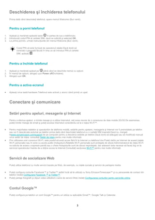 Deschiderea şi închiderea telefonului
     Prima dată când deschideţi telefonul, apare meniul Welcome (Bun venit).



     Pentru a porni telefonul

1.   Apăsaţi şi menţineţi apăsată tasta      în partea de sus a telefonului.
2.   Introduceţi codul PIN al cartelei SIM, dacă se solicită şi selectaţi OK.
3.   La prima pornire, urmaţi instrucţiunile din meniul Welcome (Bun venit).


            Codul PIN vă este furnizat de operatorul reţelei.Dacă doriţi să
            corectaţi o greşeală făcută în timp ce aţi introdus PIN-ul cartelei
            SIM, apăsaţi     .



     Pentru a închide telefonul

1.   Apăsaţi şi menţineţi apăsat pe       până când se deschide meniul cu opţiuni.
2.   În meniul de opţiuni, atingeți ușor Power off(Închidere).
3.   Atingeți ușor OK.



     Pentru a activa ecranul

•    Apăsaţi orice tastă hardware.Telefonul este activat și atunci când primiţi un apel.



     Conectare şi comunicare

     Setări pentru apeluri, mesagerie şi Internet
     Pentru a efectua apeluri, a trimite mesaje şi a utiliza Internetul, veţi avea nevoie de o conexiune de date mobile 2G/3G.De asemenea,
     puteţi trimite mesaje de email şi puteţi accesa Internetul conectându-vă la o reţea Wi-Fi™.


•    Pentru majoritatea reţelelor şi operatorilor de telefonie mobilă, setările pentru apelare, mesagerie şi Internet vor fi preinstalate pe telefon
     sau vor fi descărcate automat pe telefon prima dată când deschideţi telefonul cu o cartelă SIM inserată.Dacă nu, mergeţi
     lawww.sonyericsson.com/support de pe computer pentru a descărca setările pe telefon.Dacă doriţi să adăugaţi sau să modificaţi manual
     orice setări de reţea, consultaţi Setări de reţea pentru mai multe informaţii.
•    Prin utilizarea unei conexiuni Wi-Fi, este posibil să aveţi acces fără fir la Internet cu telefonul dvs.Puteţi răsfoi pe Internet de acasă (reţele
     Wi-Fi personale) sau în zone cu acces public (hotspoturi).Reţelele Wi-Fi personale sunt protejate de obicei.Administratorul de reţea Wi-Fi
     va solicita de aceea o expresie parolă sau o cheie.Hotspoturile sunt de obicei neprotejate, dar adeseori este necesar să faceți log on la
     serviciul operatorului înainte de a obţine acces la Internet.Consultaţi secţiunea Wi-Fi™ pentru mai multe informaţii.



     Servicii de socializare Web
     Puteţi utiliza telefonul cu multe servicii bazate pe Web, de exemplu, cu reţele sociale şi servicii de partajare media.


•    Puteţi configura conturile Facebook™ şi Twitter™ astfel încât să le utilizaţi cu Sony EricssonTimescape™ şi cu persoanele de contact din
     telefon.Vedeţi Configurare Facebook ™ şi Twitter™.
•    Puteţi partaja fotografii şi clipuri video utilizând o serie de servicii Web.Vedeţi Configurarea conturilor pentru serviciile online.



     Contul Google™
     Puteţi configura pe telefon un cont Google™ pentru a-l utiliza cu aplicaţiile Gmail™, Google Talk şi Calendar.



                                                                              3
 