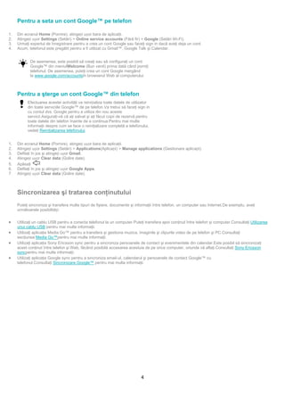 Pentru a seta un cont Google™ pe telefon

1.   Din ecranul Home (Pornire), atingeți ușor bara de aplicaţii.
2.   Atingeți ușor Settings (Setări) > Online service accounts (Fără fir) > Google (Setări Wi-Fi).
3.   Urmaţi expertul de înregistrare pentru a crea un cont Google sau faceţi sign in dacă aveţi deja un cont.
4.   Acum, telefonul este pregătit pentru a fi utilizat cu Gmail™, Google Talk şi Calendar.


            De asemenea, este posibil să creaţi sau să configuraţi un cont
            Google™ din meniulWelcome (Bun venit) prima dată când porniţi
            telefonul. De asemenea, puteţi crea un cont Google mergând
            la www.google.com/accountsîn browserul Web al computerului.



     Pentru a şterge un cont Google™ din telefon
           Efectuarea acestei activităţi va reinițializa toate datele de utilizator
           din toate serviciile Google™ de pe telefon.Va trebui să faceţi sign in
           cu contul dvs. Google pentru a utiliza din nou aceste
           servicii.Asiguraţi-vă că aţi salvat şi aţi făcut copii de rezervă pentru
           toate datele din telefon înainte de a continua.Pentru mai multe
           informaţii despre cum se face o reiniţializare completă a telefonului,
           vedeţi Reiniţializarea telefonului.


1.   Din ecranul Home (Pornire), atingeți ușor bara de aplicaţii.
2.   Atingeți ușor Settings (Setări) > Applications(Aplicații) > Manage applications (Gestionare aplicații).
3.   Defilaţi în jos şi atingeți ușor Gmail.
4.   Atingeți ușor Clear data (Golire date).
5.   Apăsaţi        .
6.   Defilaţi în jos şi atingeți ușor Google Apps.
7.   Atingeți ușor Clear data (Golire date).



     Sincronizarea şi tratarea conţinutului
     Puteţi sincroniza şi transfera multe tipuri de fişiere, documente şi informaţii între telefon, un computer sau Internet.De exemplu, aveţi
     următoarele posibilități:


•    Utilizaţi un cablu USB pentru a conecta telefonul la un computer.Puteţi transfera apoi conţinut între telefon şi computer.Consultaţi Utilizarea
     unui cablu USB pentru mai multe informaţii.
•    Utilizaţi aplicaţia Media Go™ pentru a transfera şi gestiona muzica, imaginile şi clipurile video de pe telefon şi PC.Consultaţi
     secţiunea Media Go™pentru mai multe informaţii.
•    Utilizaţi aplicaţia Sony Ericsson sync pentru a sincroniza persoanele de contact şi evenimentele din calendar.Este posibil să sincronizaţi
     acest conţinut între telefon şi Web, făcând posibilă accesarea acestuia de pe orice computer, oriunde vă aflaţi.Consultaţi Sony Ericsson
     syncpentru mai multe informaţii.
•    Utilizaţi aplicaţia Google sync pentru a sincroniza email-ul, calendarul şi persoanele de contact Google™ cu
     telefonul.Consultaţi Sincronizare Google™ pentru mai multe informaţii.




                                                                              4
 