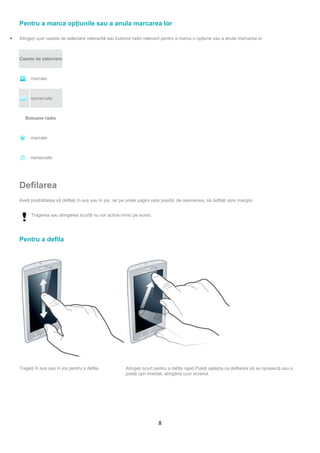 Pentru a marca opţiunile sau a anula marcarea lor

•   Atingeți ușor caseta de selectare relevantă sau butonul radio relevant pentru a marca o opţiune sau a anula marcarea ei.



    Casete de selectare



         marcate



         nemarcate



       Butoane radio



         marcate



         nemarcate




    Defilarea
    Aveţi posibilitatea să defilaţi în sus sau în jos, iar pe unele pagini este posibil, de asemenea, să defilaţi spre margini.


          Tragerea sau atingerea scurtă nu vor activa nimic pe ecran.




    Pentru a defila




    Trageţi în sus sau în jos pentru a defila.             Atingeți scurt pentru a defila rapid.Puteţi aştepta ca defilarea să se oprească sau o
                                                           puteţi opri imediat, atingând ușor ecranul.




                                                                             8
 