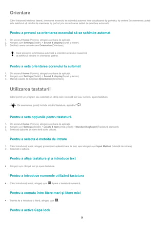 Orientare
     Când întoarceţi telefonul lateral, orientarea ecranului se schimbă automat între vizualizarea tip portret şi tip vedere.De asemenea, puteţi
     seta telefonul să rămână la orientarea tip portret prin dezactivarea setării de orientare automată.



     Pentru a preveni ca orientarea ecranului să se schimbe automat

1.   Din ecranul Home (Pornire), atingeți ușor bara de aplicaţii.
2.   Atingeți ușor Settings (Setări) > Sound & display(Sunet şi ecran).
3.   Debifaţi caseta de selectare Orientation(Orientare).


           Dacă preveniți schimbarea automată a orientării ecranului înseamnă
           că telefonul rămâne în orientarea portret.



     Pentru a seta orientarea ecranului la automat

1.   Din ecranul Home (Pornire), atingeți ușor bara de aplicaţii.
2.   Atingeți ușor Settings (Setări) > Sound & display(Sunet şi ecran).
3.   Marcaţi caseta de selectare Orientation (Orientare).



     Utilizarea tastaturii
     Când porniţi un program sau selectaţi un câmp care necesită text sau numere, apare tastatura.


            De asemenea, puteţi închide oricând tastatura, apăsând            .




     Pentru a seta opţiunile pentru tastatură

     Atingeţi ușor Settings (Setări) > Locale & text(Limbă și text) > Standard keyboard (Tastatură standard).
1.   Din ecranul Home (Pornire), atingeți ușor bara de aplicaţii.
2.
3.   Selectaţi opţiunile pe care doriţi să le utilizaţi.



     Pentru a selecta o metodă de intrare

1.   Când introduceţi textul, atingeți şi menţineţi apăsată bara de text, apoi atingeți ușor Input Method (Metodă de intrare).
2.   Selectaţi o opţiune.



     Pentru a afişa tastatura şi a introduce text

•    Atingeți ușor câmpul text şi apare tastatura.



     Pentru a introduce numerele utilizând tastatura

•    Când introduceţi textul, atingeți ușor    .Apare o tastatură numerică.



     Pentru a comuta între litere mari şi litere mici

•    Înainte de a introduce o literă, atingeți ușor   .



     Pentru a activa Caps lock

                                                                              9
 