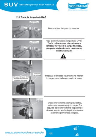 11.1 Troca da lãmpada de UV-C




                                      Desconecte a lâmpada do conector


4

                                Faça a substituição da lâmpada de UV-C.
                                 Tenha cuidado para não misturar a
                                lâmpada nova com a lâmpada usada,
                                que pode ainda não estar necessaria-
                                          mente queimada.

5




                                Introduza a lâmpada novamente no interior
                                 do corpo, conectada ao conector 4 pinos.




6



                                      Encaixe novamente a canopla plástica,
                                      vedando-a no anel o’ring do corpo. Em
                                     seguida, acione novamente o aparelho e
                                    observe se a luz verde do painel acende e
                                         a vemelha permanece apagada.
7




                                       11
 