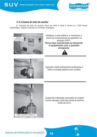 11.2 Limpeza do tubo de quartzo
        A limpeza do tubo de quartzo deve ser feita a cada 2 meses ou 1.500 horas
trabalhadas, registro indicado no contador analógico.



                                     Desligue a rede elétrica e mantenha a
                                     chave de acionamento do aparelho na
                                                 posição (OFF).
                                    Nunca faça manutenção ou desmonte
                                       o equipamento com o aparelho
                                                  energizado.

     8




                                     Aguarde o total resfriamento da lâmpada e
                                       retire a canopla plástica com cuidado.


     9




                                     Suspenda a lâmpada conectada ao conetor
                                     4 pinos devagar, para não chocá-la contra o
                                                  corpo do UV-C.




     10




                                         12
 