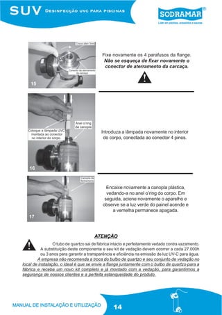 Fixe novamente os 4 parafusos da flange.
                                             Não se esqueça de fixar novamente o
                                             conector de aterramento da carcaça.


    15




                                           Introduza a lâmpada novamente no interior
                                            do corpo, conectada ao conector 4 pinos.




   16



                                              Encaixe novamente a canopla plástica,
                                              vedando-a no anel o’ring do corpo. Em
                                             seguida, acione novamente o aparelho e
                                            observe se a luz verde do painel acende e
                                                 a vemelha permanece apagada.
   17



                                       ATENÇÃO
                 O tubo de quartzo sai de fábrica intacto e perfeitamente vedado contra vazamento.
          A substituição deste componente e seu kit de vedação devem ocorrer a cada 27.000h
          ou 3 anos para garantir a transparência e eficiência na emissão de luz UV-C para água.
        A empresa não recomenda a troca do bulbo de quartzo e seu conjunto de vedação no
local de instalação, o ideal é que se envie a flange juntamente com o bulbo de quartzo para a
fábrica e receba um novo kit completo e já montado com a vedação, para garantirmos a
segurança de nossos clientes e a perfeita estanqueidade do produto.




                                                  14
 