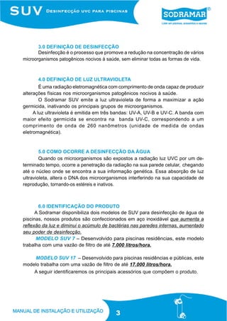 3.0 DEFINIÇÃO DE DESINFECÇÃO
       Desinfecção é o processo que promove a redução na concentração de vários
microorganismos patogênicos nocivos à saúde, sem eliminar todas as formas de vida.



      4.0 DEFINIÇÃO DE LUZ ULTRAVIOLETA
        É uma radiação eletromagnética com comprimento de onda capaz de produzir
alterações físicas nos microorganismos patogênicos nocivos à saúde.
        O Sodramar SUV emite a luz ultravioleta de forma a maximizar a ação
germicida, inativando os principais grupos de microorganismos.
     A luz ultravioleta é emitida em três bandas: UV-A, UV-B e UV-C. A banda com
maior efeito germicida se encontra na banda UV-C, correspondendo a um
comprimento de onda de 260 nanômetros (unidade de medida de ondas
eletromagnética).



        5.0 COMO OCORRE A DESINFECÇÃO DA ÁGUA
        Quando os microorganismos são expostos a radiação luz UVC por um de-
terminado tempo, ocorre a penetração da radiação na sua parede celular, chegando
até o núcleo onde se encontra a sua informação genética. Essa absorção de luz
ultravioleta, altera o DNA dos microorganismos interferindo na sua capacidade de
reprodução, tornando-os estéreis e inativos.



        6.0 IDENTIFICAÇÃO DO PRODUTO
      A Sodramar disponibiliza dois modelos de SUV para desinfecção de água de
piscinas, nossos produtos são confeccionados em aço inoxidável que aumenta a
reflexão da luz e diminui o acúmulo de bactérias nas paredes internas, aumentado
seu poder de desinfecção.
      MODELO SUV 7 – Desenvolvido para piscinas residências, este modelo
trabalha com uma vazão de filtro de até 7.000 litros/hora.

     MODELO SUV 17 – Desenvolvido para piscinas residências e públicas, este
modelo trabalha com uma vazão de filtro de até 17.000 litros/hora.
     A seguir identificaremos os principais acessórios que compõem o produto.




                                          3
 