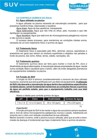 8.0 CONTROLE QUÍMICO DA ÁGUA
       8.1 Água utilizada na piscina
       A água utilizada na piscina necessita de manutenção constante, para que
possamos mantê-la limpa, balanceada e saudável.
       Água limpa: Água de boa aparência, transparente.
       Água balanceada: Água que não irrita os olhos, pele, mucosas e que não
danifiquem os equipamentos.
       Água Saudável: Água que está livre de microorganismos patogênicos nocivos
e não nocivos à saúde.
       O sucesso desse processo, para mantermos as condições citadas acima,
necessita de um bom tratamento físico e químico da água.

       8.2 Tratamento físico
       O tratamento físico é executado pelo filtro, skimmer, escova, aspiradores e
acessórios em geral que retiram os resíduos superficiais e alojados nas paredes e
fundo da piscina, tais como, folhas, terras, cabelo, secreções, etc.

        8.3 Tratamento químico
        O tratamento químico deve ser feito para manter o nível de PH, cloro e
Alcalinidade da água balanceados. A manutenção dessas propriedades da água resulta
numa condição ideal e saudável para o banho, além de evitar desgastes prematuros
em equipamentos instalados na piscina.

        8.4 Função do SUV
        A função do SUV é diminuir consideravelmente o consumo de cloro utilizado
na piscina, economia que será quantificada com uso diário do equipamento. A utilização
do SUV não descarta a manutenção da água dentro dos parâmetros especificados
na tabela abaixo, sendo fundamental mantermos as condições físicas e químicas
da água em perfeito estado, para que o equipamento trabalhe com sua total
eficiência.
       Abaixo a tabela para controle químico da água.




                                                                             T5
         Importante!
         A função principal do SUV é de manter a água da sua piscina sempre saudável,
isto é, livre de vários microorganismos patôgenicos nocivos a saúde, trabalhando em
conjunto com o cloro com redução considerável da sua utilização.
Mesmo durante o inverno, onde a piscina é pouco utilizada, para que se evite a trans-
missão de doenças é fundamental que haja o tratamento físico e químico da piscina.




                                            8
 