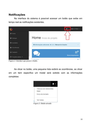 Notificações
Na interface do sistema é possível acessar um botão que exibe em
tempo real as notificações existentes.
Ao clicar no botão, uma pequena lista exibirá as ocorrências, ao clicar
em um item específico um modal será exibido com as informações
completas:
10
Figura 2: Interface que possui o botão.
Figura 3: Botão ativado
 