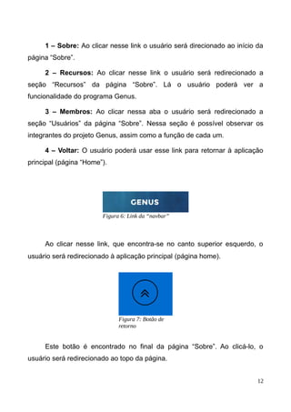 1 – Sobre: Ao clicar nesse link o usuário será direcionado ao início da
página “Sobre”.
2 – Recursos: Ao clicar nesse link o usuário será redirecionado a
seção “Recursos” da página “Sobre”. Lá o usuário poderá ver a
funcionalidade do programa Genus.
3 – Membros: Ao clicar nessa aba o usuário será redirecionado a
seção “Usuários” da página “Sobre”. Nessa seção é possível observar os
integrantes do projeto Genus, assim como a função de cada um.
4 – Voltar: O usuário poderá usar esse link para retornar à aplicação
principal (página “Home”).
Ao clicar nesse link, que encontra-se no canto superior esquerdo, o
usuário será redirecionado à aplicação principal (página home).
Este botão é encontrado no final da página “Sobre”. Ao clicá-lo, o
usuário será redirecionado ao topo da página.
12
Figura 6: Link da “navbar”
Figura 7: Botão de
retorno
 