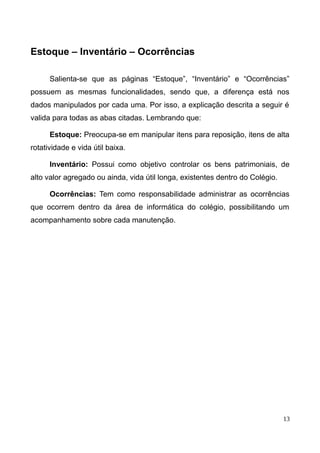 Estoque – Inventário – Ocorrências
Salienta-se que as páginas “Estoque”, “Inventário” e “Ocorrências”
possuem as mesmas funcionalidades, sendo que, a diferença está nos
dados manipulados por cada uma. Por isso, a explicação descrita a seguir é
valida para todas as abas citadas. Lembrando que:
Estoque: Preocupa-se em manipular itens para reposição, itens de alta
rotatividade e vida útil baixa.
Inventário: Possui como objetivo controlar os bens patrimoniais, de
alto valor agregado ou ainda, vida útil longa, existentes dentro do Colégio.
Ocorrências: Tem como responsabilidade administrar as ocorrências
que ocorrem dentro da área de informática do colégio, possibilitando um
acompanhamento sobre cada manutenção.
13
 
