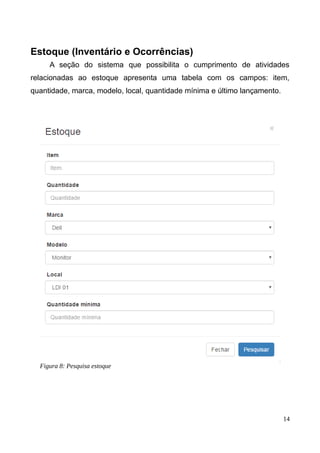 Estoque (Inventário e Ocorrências)
A seção do sistema que possibilita o cumprimento de atividades
relacionadas ao estoque apresenta uma tabela com os campos: item,
quantidade, marca, modelo, local, quantidade mínima e último lançamento.
14
Figura 3: Campos de pesquisa
Figura 8: Pesquisa estoque
 