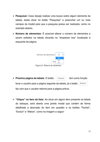 ➢ Pesquisar: Caso deseje realizar uma busca sobre algum elemento da
tabela, basta clicar no botão “Pesquisar” e preencher um ou mais
campos do modal para que a pesquisa possa ser realizada, como no
exemplo abaixo;
➢ Número de elementos: É possível alterar o número de elementos a
serem exibidos na tabela clicando no “dropdown box” localizado à
esquerda da página.
➢ Próxima página da tabela: O botão tem como função
levar o usuário para a página seguinte da tabela, já o botão
faz com que o usuário retorne para a página prévia.
➢ “Clique” no item da lista: Ao clicar em algum item presente na tabela
do estoque, será aberta uma janela modal que contém de forma
detalhada a descrição do item em questão e os botões “Fechar”,
“Excluir” e “Alterar”, como na imagem a seguir:
15
Figura 9: Número de elementos
 