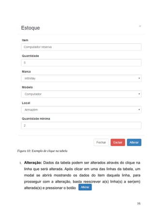 1. Alteração: Dados da tabela podem ser alterados através do clique na
linha que será alterada. Após clicar em uma das linhas da tabela, um
modal se abrirá mostrando os dados do item daquela linha, para
prosseguir com a alteração, basta reescrever a(s) linha(s) a ser(em)
alterada(s) e pressionar o botão
16
Figura 10: Exemplo de clique na tabela
 