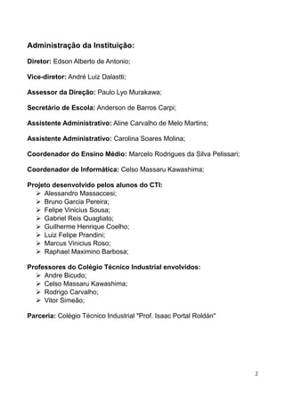 Administração da Instituição:
Diretor: Edson Alberto de Antonio;
Vice-diretor: André Luiz Dalastti;
Assessor da Direção: Paulo Lyo Murakawa;
Secretário de Escola: Anderson de Barros Carpi;
Assistente Administrativo: Aline Carvalho de Melo Martins;
Assistente Administrativo: Carolina Soares Molina;
Coordenador do Ensino Médio: Marcelo Rodrigues da Silva Pelissari;
Coordenador de Informática: Celso Massaru Kawashima;
Projeto desenvolvido pelos alunos do CTI:
➢ Alessandro Massaccesi;
➢ Bruno Garcia Pereira;
➢ Felipe Vinicius Sousa;
➢ Gabriel Reis Quagliato;
➢ Guilherme Henrique Coelho;
➢ Luiz Felipe Prandini;
➢ Marcus Vinicius Roso;
➢ Raphael Maximino Barbosa;
Professores do Colégio Técnico Industrial envolvidos:
➢ Andre Bicudo;
➢ Celso Massaru Kawashima;
➢ Rodrigo Carvalho;
➢ Vitor Simeão;
Parceria: Colégio Técnico Industrial "Prof. Isaac Portal Roldán"
2
 