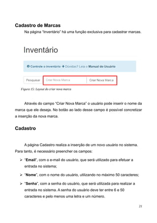 Cadastro de Marcas
Na página “Inventário” há uma função exclusiva para cadastrar marcas.
Através do campo “Criar Nova Marca” o usuário pode inserir o nome da
marca que ele deseja. No botão ao lado desse campo é possível concretizar
a inserção da nova marca.
Cadastro
A página Cadastro realiza a inserção de um novo usuário no sistema.
Para tanto, é necessário preencher os campos:
➢ “Email”, com o e-mail do usuário, que será utilizado para efetuar a
entrada no sistema;
➢ “Nome”, com o nome do usuário, utilizando no máximo 50 caracteres;
➢ “Senha”, com a senha do usuário, que será utilizada para realizar a
entrada no sistema. A senha do usuário deve ter entre 6 e 50
caracteres e pelo menos uma letra e um número.
21
Figura 15: Layout do criar nova marca
 