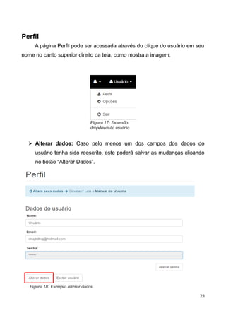 Perfil
A página Perfil pode ser acessada através do clique do usuário em seu
nome no canto superior direito da tela, como mostra a imagem:
➢ Alterar dados: Caso pelo menos um dos campos dos dados do
usuário tenha sido reescrito, este poderá salvar as mudanças clicando
no botão “Alterar Dados”.
23
Figura 18: Exemplo alterar dados
Figura 17: Extensão
dropdown do usuário
 