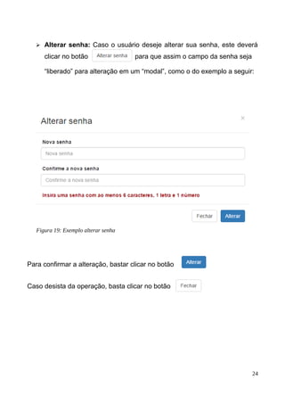 ➢ Alterar senha: Caso o usuário deseje alterar sua senha, este deverá
clicar no botão para que assim o campo da senha seja
“liberado” para alteração em um “modal”, como o do exemplo a seguir:
Para confirmar a alteração, bastar clicar no botão
Caso desista da operação, basta clicar no botão
24
Figura 19: Exemplo alterar senha
 