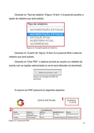 Clicando no “Tipo de relatório” (Figura 19 item 1) é possível escolher a
opção de relatório que será exibido.
Clicando no “A partir de” (figura 19 item 2) é possível filtrar a data do
relatório que será exibido.
Clicando no “Criar PDF” o sistema enviará ao usuário um relatório de
acordo com as opções selecionadas (o envio será efetuado via download).
O arquivo em PDF possuirá os seguintes aspectos:
27
Figura 23: Exemplo opções de relatório.
Figura 24: Exemplo do PDF em
download
Figura 25: Layout do PDF
 