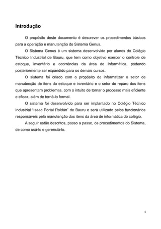 Introdução
O propósito deste documento é descrever os procedimentos básicos
para a operação e manutenção do Sistema Genus.
O Sistema Genus é um sistema desenvolvido por alunos do Colégio
Técnico Industrial de Bauru, que tem como objetivo exercer o controle de
estoque, inventário e ocorrências da área de Informática, podendo
posteriormente ser expandido para os demais cursos.
O sistema foi criado com o propósito de informatizar o setor de
manutenção de itens do estoque e inventário e o setor de reparo dos itens
que apresentam problemas, com o intuito de tornar o processo mais eficiente
e eficaz, além de torná-lo formal.
O sistema foi desenvolvido para ser implantado no Colégio Técnico
Industrial “Isaac Portal Roldán” de Bauru e será utilizado pelos funcionários
responsáveis pela manutenção dos itens da área de informática do colégio.
A seguir estão descritos, passo a passo, os procedimentos do Sistema,
de como usá-lo e gerenciá-lo.
4
 