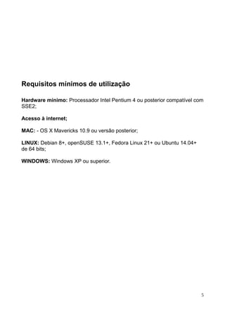 Requisitos mínimos de utilização
Hardware mínimo: Processador Intel Pentium 4 ou posterior compatível com
SSE2;
Acesso à internet;
MAC: - OS X Mavericks 10.9 ou versão posterior;
LINUX: Debian 8+, openSUSE 13.1+, Fedora Linux 21+ ou Ubuntu 14.04+
de 64 bits;
WINDOWS: Windows XP ou superior.
5
 