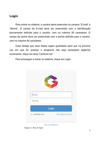 Login
Para entrar no sistema, o usuário deve preencher os campos “E-mail” e
“Senha”. O campo de E-mail deve ser preenchido com a identificação
previamente definida para o usuário, com no máximo 50 caracteres. O
campo da senha deve ser preenchido com a senha definida para o usuário,
com no máximo 50 caracteres.
Caso deseje que seus dados sejam guardados para que na próxima
vez em que for acessar o programa não seja necessário digitá-los
novamente, clique na caixa “Lembrar-me”.
Para prosseguir e entrar no sistema, clique em Login.
6
Figura 1: Tela de login
 