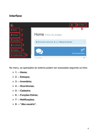 Interface
No menu, as operações do sistema podem ser acessadas seguindo os links:
➢ 1 → Home;
➢ 2 → Estoque;
➢ 3 → Inventário;
➢ 4 → Ocorrências;
➢ 5 → Cadastro;
➢ 6 → Funções Extras;
➢ 7 → Notificações;
➢ 8 → “Aba usuário”.
8
 
