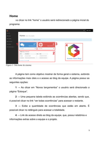 Home
Ao clicar no link “home” o usuário será redirecionado a página inicial do
programa:
A página tem como objetivo mostrar de forma geral o sistema, exibindo
as informações mais úteis e o acesso ao blog da equipe. A página possui as
seguintes opções:
1 → Ao clicar em “Novos lançamentos” o usuário será direcionado a
página “Estoque”.
2 → Uma pequena tabela exibindo as ocorrências abertas, sendo que,
é possível clicar no link “ver todas ocorrências” para acessar o restante.
3 → Exibe a quantidade de ocorrências que estão em aberto. É
possível clicar no retângulo para acessar a totalidade.
4 → Link de acesso direto ao blog da equipe, que, possui relatórios e
informações extras sobre a equipe e o projeto.
9
Figura 1: Tela home do sistema
 