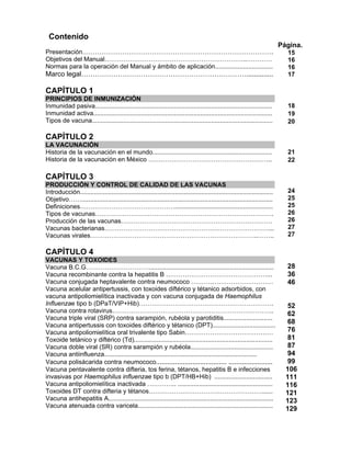 Contenido
Presentación……………………………………………………………………………….
Objetivos del Manual…………………………………………………………..…………
Normas para la operación del Manual y ámbito de aplicación.................................
Marco legal………………………………………………………………..............
Página.
15
16
16
17
CAPÍTULO 1
PRINCIPIOS DE INMUNIZACIÓN
Inmunidad pasiva.....................................................................................................
Inmunidad activa......................................................................................................
Tipos de vacuna.......................................................................................................
18
19
20
CAPÍTULO 2
LA VACUNACIÓN
Historia de la vacunación en el mundo....................................................................
Historia de la vacunación en México …………………………………………………..
21
22
CAPÍTULO 3
PRODUCCIÓN Y CONTROL DE CALIDAD DE LAS VACUNAS
Introducción..............................................................................................................
Objetivo…….............................................................................................................
Definiciones………………………………………........................................................
Tipos de vacunas………………………………………………………………………….
Producción de las vacunas………………………………………………………………
Vacunas bacterianas……………………………………………………………………...
Vacunas virales……………………………………………………………………..……..
24
25
25
26
26
27
27
CAPÍTULO 4
VACUNAS Y TOXOIDES
Vacuna B.C.G………………………….......................................................................
Vacuna recombinante contra la hepatitis B …………………………………………...
Vacuna conjugada heptavalente contra neumococo …………………………………
Vacuna acelular antipertussis, con toxoides diftérico y tétanico adsorbidos, con
vacuna antipoliomielítica inactivada y con vacuna conjugada de Haemophilus
Influenzae tipo b (DPaT/VIP+Hib)……………………………………………………….
Vacuna contra rotavirus…………………………………………………………………..
Vacuna triple viral (SRP) contra sarampión, rubéola y parotiditis............................
Vacuna antipertussis con toxoides diftérico y tétanico (DPT)....................................
Vacuna antipoliomielítica oral trivalente tipo Sabin……………………………………
Toxoide tetánico y diftérico (Td)...............................................................................
Vacuna doble viral (SR) contra sarampión y rubéola...............................................
Vacuna antiinfluenza.......................................................................................
Vacuna polisácarida contra neumococo..................................... .......................
Vacuna pentavalente contra difteria, tos ferina, tétanos, hepatitis B e infecciones
invasivas por Haemophilus influenzae tipo b (DPT/HB+Hib) .................................
Vacuna antipoliomielítica inactivada ………….. ......................................................
Toxoides DT contra difteria y tétanos………………………………………………......
Vacuna antihepatitis A..............................................................................................
Vacuna atenuada contra varicela.............................................................................
28
36
46
52
62
68
76
81
87
94
99
106
111
116
121
123
129
 