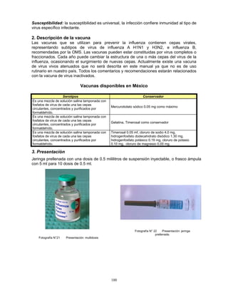 100
Susceptibilidad: la susceptibilidad es universal, la infección confiere inmunidad al tipo de
virus específico infectante.
2. Descripción de la vacuna
Las vacunas que se utilizan para prevenir la influenza contienen cepas virales,
representando subtipos de virus de influenza A H1N1 y H3N2, e influenza B,
recomendadas por la OMS. Las vacunas pueden estar constituidas por virus completos o
fraccionados. Cada año puede cambiar la estructura de una o más cepas del virus de la
influenza, ocasionando el surgimiento de nuevas cepas. Actualmente existe una vacuna
de virus vivos atenuados que no será descrita en este manual ya que no es de uso
rutinario en nuestro país. Todos los comentarios y recomendaciones estarán relacionados
con la vacuna de virus inactivados.
Vacunas disponibles en México
Serotipos Conservador
Es una mezcla de solución salina tamponada con
fosfatos de virus de cada una las cepas
circulantes, concentrados y purificados por
formaldehído.
Mercurotiolato sódico 0.05 mg como máximo
Es una mezcla de solución salina tamponada con
fosfatos de virus de cada una las cepas
circulantes, concentrados y purificados por
formaldehído.
Gelatina, Timerosal como conservador
Es una mezcla de solución salina tamponada con
fosfatos de virus de cada una las cepas
circulantes, concentrados y purificados por
formaldehído.
Timerosal 0.05 mf, cloruro de sodio 4.0 mg,
hidrogenfosfato dodecahidrato disódico 1.30 mg,
hidrogenfosfato potásico 0.19 mg, cloruro de potasio
0.10 mg, cloruro de magnesio 0.05 mg.
3. Presentación
Jeringa prellenada con una dosis de 0.5 mililitros de suspensión inyectable, o frasco ámpula
con 5 ml para 10 dosis de 0.5 ml.
Fotografía N°21 Presentación: multidosis
Fotografía N° 22 Presentación: jeringa
prellenada.
 