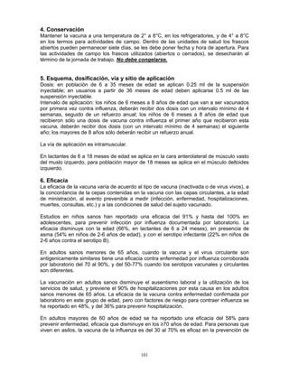 101
4. Conservación
Mantener la vacuna a una temperatura de 2° a 8°C, en los refrigeradores, y de 4° a 8°C
en los termos para actividades de campo. Dentro de las unidades de salud los frascos
abiertos pueden permanecer siete días, se les debe poner fecha y hora de apertura. Para
las actividades de campo los frascos utilizados (abiertos o cerrados), se desecharán al
término de la jornada de trabajo. No debe congelarse.
5. Esquema, dosificación, vía y sitio de aplicación
Dosis: en población de 6 a 35 meses de edad se aplican 0.25 ml de la suspensión
inyectable; en usuarios a partir de 36 meses de edad deben aplicarse 0.5 ml de las
suspensión inyectable.
Intervalo de aplicación: los niños de 6 meses a 8 años de edad que van a ser vacunados
por primera vez contra influenza, deberán recibir dos dosis con un intervalo mínimo de 4
semanas, seguido de un refuerzo anual; los niños de 6 meses a 8 años de edad que
recibieron sólo una dosis de vacuna contra influenza el primer año que recibieron esta
vacuna, deberán recibir dos dosis (con un intervalo mínimo de 4 semanas) el siguiente
año; los mayores de 8 años sólo deberán recibir un refuerzo anual.
La vía de aplicación es intramuscular.
En lactantes de 6 a 18 meses de edad se aplica en la cara anterolateral de músculo vasto
del muslo izquerdo, para población mayor de 18 meses se aplica en el músculo deltoides
izquierdo.
6. Eficacia
La eficacia de la vacuna varía de acuerdo al tipo de vacuna (inactivada o de virus vivos), a
la concordancia de la cepas contenidas en la vacuna con las cepas circulantes, a la edad
de ministración, al evento prevenible a medir (infección, enfermedad, hospitalizaciones,
muertes, consultas, etc.) y a las condiciones de salud del sujeto vacunado.
Estudios en niños sanos han reportado una eficacia del 91% y hasta del 100% en
adolescentes, para prevenir infección por influenza documentada por laboratorio. La
eficacia disminuye con la edad (66%, en lactantes de 6 a 24 meses), en presencia de
asma (54% en niños de 2-6 años de edad), y con el serotipo infectante (22% en niños de
2-6 años contra el serotipo B).
En adultos sanos menores de 65 años, cuando la vacuna y el virus circulante son
antigenicamente similares tiene una eficacia contra enfermedad por influenza corroborada
por laboratorio del 70 al 90%, y del 50-77% cuando los serotipos vacunales y circulantes
son diferentes.
La vacunación en adultos sanos disminuye el ausentismo laboral y la utilización de los
servicios de salud, y previene el 90% de hospitalizaciones por esta causa en los adultos
sanos menores de 65 años. La eficacia de la vacuna contra enfermedad confirmada por
laboratorio en este grupo de edad, pero con factores de riesgo para contraer influenza se
ha reportado en 48%, y del 36% para prevenir hospitalización.
En adultos mayores de 60 años de edad se ha reportado una eficacia del 58% para
prevenir enfermedad, eficacia que disminuye en los ≥70 años de edad. Para personas que
viven en asilos, la vacuna de la influenza es del 30 al 70% es eficaz en la prevención de
 