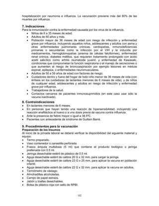 102
hospitalización por neumonia e influenza. La vacunación previene más del 80% de las
muertes por influenza.
7. Indicaciones
Para la inmunización contra la enfermedad causada por los virus de la influenza.
• Niños de 6 a 35 meses de edad.
• Adultos de 60 años y más.
• Población mayor de 36 meses de edad con riesgo de infección y enfermedad
grave por influenza, incluyendo aquellos niños, adolescentes y adultos con asma y
otras enfermedades pulmonares crónicas, cardiopatías, inmunodeficiencias
primarias o secundarias como la infección por el VIH y la inducida por
medicamentos, hemoglobinopatías (anemia de células falciformes), enfermedad
renal crónica, diabetes mellitus, que requieren tratamiento prolongado con ácido
acetil salicílico como artritis reumatoide juvenil, y enfermedad de Kawasaki,
condiciones que comprometan la función respiratoria o el manejo de secreciones o
que aumenten el riesgo de broncoaspiración por ejemplo lesiones en médula
espinal, epilepsia, o enfermedades neuromusculares.
• Adultos de 50 a 59 años de edad con factores de riesgo.
• Cuidadores dentro y fuera del hogar de todo niño menor de 36 meses de vida (con
énfasis en los cuidadores de lactantes menores de 6 meses de vida), y de niños
de cualquier edad, adolescentes y adultos en riesgo de infección y enfermedad
grave por influenza.
• Trabajadores de la salud.
• Contactos cercanos de pacientes inmunosuprimidos (en este caso usar sólo la
vacuna inactivada).
8. Contraindicaciones
• En lactantes menores de 6 meses.
• En personas que hayan tenido una reaccón de hipersensibilidad, incluyendo una
reacción anafiláctica al huevo o a una dosis previa de vacuna contra influenza.
• Ante la presencia de fiebre mayor o igual a 38.5ºC.
• Pacientes con antecedente de síndrome de Guillain Barré.
9. Procedimientos para la vacunación
Preparación de los Insumos
Al inicio de la jornada laboral se deberá verificar la disponibilidad del siguiente material y
equipo.
• Termo preparado.
• Vaso contenedor o canastilla perforada.
• Frasco ámpula multidosis (5 ml) que contiene el producto biológico o jeringa
prellenada con 0.5 ml.
• Jeringa desechable estéril de plástico de 0.5 ml.
• Aguja desechable estéril de calibre 20 G x 32 mm, para cargar la jeringa.
• Aguja desechable estéril de calibre 23 G x 25 mm, para aplicar la vacuna en población
infantil.
• Aguja desechable estéril de calibre 22 G x 32 mm, para aplicar la vacuna en adultos.
• Termómetro de vástago.
• Almohadillas alcoholadas.
• Campo de papel estraza.
• Jabón y toallas desechables.
• Bolsa de plástico roja con sello de RPBI.
 