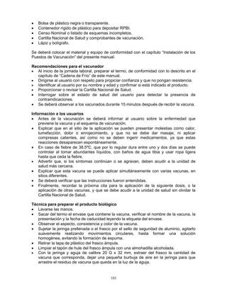 103
• Bolsa de plástico negra o transparente.
• Contenedor rígido de plástico para depositar RPBI.
• Censo Nominal o listado de esquemas incompletos.
• Cartilla Nacional de Salud y comprobantes de vacunación.
• Lápiz y bolígrafo.
Se deberá colocar el material y equipo de conformidad con el capítulo “Instalación de los
Puestos de Vacunación” del presente manual.
Recomendaciones para el vacunador
• Al inicio de la jornada laboral, preparar el termo, de conformidad con lo descrito en el
capítulo de “Cadena de Frío” de este manual.
• Dirigirse al usuario con respeto para propiciar confianza y que no pongan resistencia.
• Identificar al usuario por su nombre y edad y confirmar si está indicado el producto.
• Proporcionar o revisar la Cartilla Nacional de Salud.
• Interrogar sobre el estado de salud del usuario para detectar la presencia de
contraindicaciones.
• Se deberá observar a los vacunados durante 15 minutos después de recibir la vacuna.
Información a los usuarios
• Antes de la vacunación se deberá informar al usuario sobre la enfermedad que
previene la vacuna y el esquema de vacunación.
• Explicar que en el sitio de la aplicación se pueden presentar molestias como calor,
tumefacción, dolor o enrojecimiento, y que no se debe dar masaje, ni aplicar
compresas calientes, así como no se deben ingerir medicamentos, ya que estas
reacciones desaparecen espontáneamente.
• En caso de fiebre de 38.5ºC, que por lo regular dura entre uno y dos días se puede
controlar al tomar abundantes líquidos, con baños de agua tibia y usar ropa ligera
hasta que ceda la fiebre.
• Advertir que, si los síntomas continúan o se agravan, deben acudir a la unidad de
salud más cercana.
• Explicar que esta vacuna se puede aplicar simultáneamente con varias vacunas, en
sitios diferentes.
• Se deberá verificar que las instrucciones fueron entendidas.
• Finalmente, recordar la próxima cita para la aplicación de la siguiente dosis, o la
aplicación de otras vacunas, y que se debe acudir a la unidad de salud sin olvidar la
Cartilla Nacional de Salud.
Técnica para preparar el producto biológico
• Lavarse las manos.
• Sacar del termo el envase que contiene la vacuna, verificar el nombre de la vacuna, la
presentación y la fecha de caducidad leyendo la etiqueta del envase.
• Observar el aspecto, consistencia y color de la vacuna.
• Sujetar la jeringa prellenada o el frasco por el sello de seguridad de aluminio, agitarlo
suavemente realizando movimientos circulares, hasta formar una solución
homogénea, evitando la formación de espuma.
• Retirar la tapa de plástico del frasco ámpula.
• Limpiar el tapón de hule del frasco ámpula con una almohadilla alcoholada.
• Con la jeringa y aguja de calibre 20 G x 32 mm, extraer del frasco la cantidad de
vacuna que corresponda, dejar una pequeña burbuja de aire en la jeringa para que
arrastre el residuo de vacuna que queda en la luz de la aguja.
 