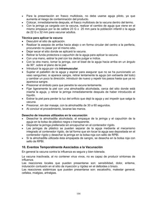 104
• Para la presentación en frasco multidosis, no debe usarse aguja piloto, ya que
aumenta el riesgo de contaminación del producto.
• Colocar, inmediatamente después, el frasco multidosis de la vacuna dentro del termo.
• Con la jeringa ya cargada con la vacuna, realizar el cambio de aguja que viene en el
mismo empaque por la de calibre 23 G x 25 mm para la población infantil o la aguja
de 22 G x 32 mm para vacunar adultos.
Técnica para aplicar la vacuna
• Descubrir el sitio de aplicación.
• Realizar la asepsia de arriba hacia abajo o en forma circular del centro a la periferia,
procurando no pasar por el mismo sitio.
• Dejar secar el sitio donde se aplicará la vacuna.
• Retirar la funda protectora o capuchón de la aguja para aplicar la vacuna.
• Con una mano, estirar la piel con los dedos pulgar e índice.
• Con la otra mano, tomar la jeringa, con el bisel de la aguja hacia arriba en un ángulo
de 90°, sobre el plano de la piel.
• Introducir la aguja por vía intramuscular.
• Sujetar el pabellón de la aguja y aspirar para asegurar que no se ha puncionado un
vaso sanguíneo; si aparece sangre, retirar lentamente la aguja (sin extraerla del todo)
y cambiar un poco la dirección, introducir de nuevo y repetir los pasos hasta que ya no
aparezca sangre.
• Presionar el émbolo para que penetre la vacuna lentamente.
• Fijar ligeramente la piel con una almohadilla alcoholada, cerca del sitio donde está
inserta la aguja, y retirar la jeringa inmediatamente después de haber introducido el
líquido.
• Estirar la piel para perder la luz del orificio que dejó la aguja y así impedir que salga la
vacuna.
• Presionar, sin dar masaje, con la almohadilla de 30 a 60 segundos.
• Al concluir el procedimiento, lavarse las manos.
Desecho de insumos utilizados en la vacunación
• Desechar la almohadilla alcoholada, el empaque de la jeringa y el capuchón de la
aguja en la bolsa de plástico negra o transparente.
• Depositar la jeringa prellenada sin encapuchar en el contenedor rígido.
• Las jeringas de plástico se pueden separar de la aguja mediante el mecanismo
integrado al contenedor rígido, de tal forma que sin tocar la aguja sea depositada en el
contenedor rígido y desechar la jeringa en la bolsa roja con sello de RPBI.
• Si la almohadilla utilizada ésta empapada de sangre, se desecha en la bolsa roja con
sello de RPBI.
10. Eventos Temporalmente Asociados a la Vacunación
En general la vacuna contra la influenza es segura y bien tolerada.
La vacuna inactivada, al no contener virus vivos, no es capaz de producir síntomas de
influenza.
Las reacciones locales que pueden presentarse son: sensibilidad, dolor, eritema,
induración contusión en el sitio de inyección y rígidez en el deltoides o brazo.
Las reacciones sistémicas que pueden presentarse son: escalosfrio, malestar general,
cefalea, mialgias, artralgias.
 